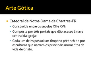  Catedral de Notre-Dame de Chartres-FR
 Construída entre os séculos XII e XVI;
 Composta por três portais que dão acesso à nave
central da igreja;
 Cada um deles possui um tímpano preenchido por
esculturas que narram os principais momentos da
vida de Cristo.
 