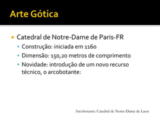  Catedral de Notre-Dame de Paris-FR
 Construção: iniciada em 1160
 Dimensão: 150,20 metros de comprimento
 Novidade: introdução de um novo recurso
técnico, o arcobotante:
Arcobotante: Catedral de Notre-Dame de Laon
 