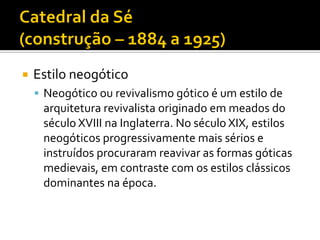  Estilo neogótico
 Neogótico ou revivalismo gótico é um estilo de
arquitetura revivalista originado em meados do
século XVIII na Inglaterra. No século XIX, estilos
neogóticos progressivamente mais sérios e
instruídos procuraram reavivar as formas góticas
medievais, em contraste com os estilos clássicos
dominantes na época.
 