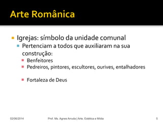 Igrejas: símbolo da unidade comunal
 Pertenciam a todos que auxiliaram na sua
construção:
 Benfeitores
 Pedreiros, pintores, escultores, ourives, entalhadores
 Fortaleza de Deus
02/06/2014 Prof. Ms. Agnes Arruda | Arte, Estética e Mídia 5
 