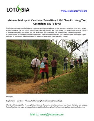 www.lotussiatravel.com



  Vietnam Multisport Vacations: Travel Hanoi Mai Chau Pu Luong Tam
                       Coc Halong Bay (6 days)
The 6-day multisport tour includes such holidays activities as trekking, cycling, sampan cruise tour, boat junk cruises
and sea kayaking. The tour begins in Hanoi and takes you through Mai Chau village, Pu Luong Nature Reserve, Tam Coc
– “Halong bay inland” and Halong bay, the New Seven World Wonder. You have different choices in terms of
accommodation including local homes (Homestay), guesthouse and on board junk. The multisport holiday package is
available all year round but the best time to travel this itinerary is April, May and October.




Itinerary:

Day 1: Hanoi – Mai Chau - Puluong.Trek Pu Luong Nature Reserve (Hang village).

After breakfast, depart for Pu Luong Nature Reserve. This scenic drive takes around four hours. Along the way we pass
fields of tapioca and sugar cane as well as rice paddies. Following lunch in Poom Coong village we drive further into
 