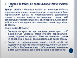   Порядок доступу до персональних даних третіх
   осіб.
Третя особа - будь-яка особа, за винятком суб'єкта
персональних даних, володільця чи розпорядника бази
персональних даних та уповноваженого державного
органу з питань захисту персональних даних, якій
володільцем чи розпорядником бази персональних даних
здійснюється передача персональних даних відповідно
до закону.
Згідно із Ст.16 Закону:
 Порядок доступу до персональних даних третіх осіб
   визначається умовами згоди суб'єкта персональних
   даних, наданої володільцю бази персональних даних
   на обробку цих даних, або відповідно до вимог закону.
 Доступ до персональних даних третій особі не
   надається, якщо зазначена особа відмовляється взяти
   на себе зобов'язання щодо забезпечення виконання
   вимог цього Закону або неспроможна їх забезпечити.
 