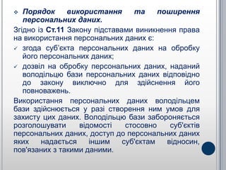   Порядок      використання      та     поширення
   персональних даних.
Згідно із Ст.11 Закону підставами виникнення права
на використання персональних даних є:
 згода суб’єкта персональних даних на обробку
   його персональних даних;
 дозвіл на обробку персональних даних, наданий
   володільцю бази персональних даних відповідно
   до закону виключно для здійснення його
   повноважень.
Використання персональних даних володільцем
бази здійснюється у разі створення ним умов для
захисту цих даних. Володільцю бази забороняється
розголошувати      відомості    стосовно    суб'єктів
персональних даних, доступ до персональних даних
яких    надається     іншим    суб'єктам   відносин,
пов'язаних з такими даними.
 