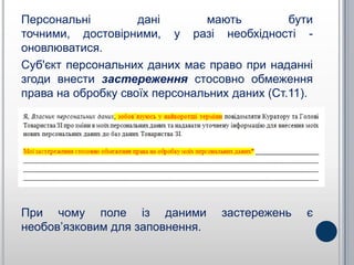 Персональні         дані        мають         бути
точними, достовірними, у разі необхідності -
оновлюватися.
Суб'єкт персональних даних має право при наданні
згоди внести застереження стосовно обмеження
права на обробку своїх персональних даних (Ст.11).




При чому поле із даними           застережень   є
необов’язковим для заповнення.
 