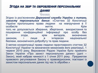 ЗГОДА НА ЗБІР ТА ОБРОБЛЕННЯ ПЕРСОНАЛЬНИХ
                          ДАНИХ

Згідно із роз’ясненням Державної служби України з питань
захисту персональних даних: «Статтею 32 Конституції
України проголошено право людини на невтручання в її
особисте                       життя.                    Крім
того, не допускається збирання, зберігання, використання та
поширення конфіденційної інформації про особу без
її          згоди,          крім      випадків,    визначених
законом,       і   лише      в     інтересах     національної
безпеки, економічного добробуту та прав людини.
З метою конкретизації права людини гарантованого статтею 32
Конституції України та визначення механізмів його реалізації, 1
червня 2010 року, Верховною Радою України було прийнято
Закон України «Про захист персональних даних» (далі –
Закон), який набрав чинності з 1 січня 2011 року. Предметом
правового регулювання Закону є правовідносини, пов’язані із
захистом персональних даних під час їх обробки.»
 