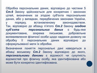 Обробка персональних даних, відповідно до частини 5
Ст.6 Закону здійснюється для конкретних і законних
цілей, визначених за згодою суб'єкта персональних
даних, або у випадках, передбачених законами України,
у      порядку,     встановленому     законодавством.
Так, відповідно до абзацу п’ятого Ст.2 Закону згодою
суб’єкта        персональних     даних   є   будь-яке
документоване,     зокрема    письмове,   добровільне
волевиявлення фізичної особи щодо надання дозволу на
обробку її персональних даних відповідно до
сформульованої мети їх обробки.
Визначення поняття персональні дані наводиться в
абзаці восьмому Ст.2 Закону відповідно до якого,
персональними даними є відомості чи сукупність
відомостей про фізичну особу, яка ідентифікована або
може бути конкретно ідентифікована.
 