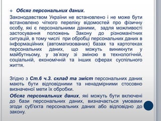   Обсяг персональних даних.
Законодавством України не встановлено і не може бути
встановлено чіткого переліку відомостей про фізичну
особу, які є персональними даними, задля можливості
застосування положень Закону до різноманітних
ситуацій, в тому числі при обробці персональних даних в
інформаційних (автоматизованих) базах та картотеках
персональних даних, що можуть виникнути у
майбутньому, у зв’язку зі зміною в технологічній,
соціальній, економічній та інших сферах суспільного
життя.

Згідно з Ст.6 ч.3. склад та зміст персональних даних
мають бути відповідними та ненадмірними стосовно
визначеної мети їх обробки.
Обсяг персональних даних, які можуть бути включені
до бази персональних даних, визначається умовами
згоди суб'єкта персональних даних або відповідно до
закону.
 