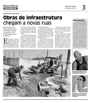 Diário Oficial
                     GUARUJÁ
                                                                                                                                                             quarta-feira
                                                                                                                                                             6 de março de 2013
                                                                                                                                                                                                  3
                          jardim boa esperança


                          Obras de infraestrutura                                                                                                                             Região ganha atenção


                          chegam a novas ruas
                                                                                                                                                                                  Além do asfaltamento de
                                                                                                                                                                              ruas, os moradores da região
                                                                                                                                                                              do Jardim Boa Esperança
                                                                                                                                                                              ganharam a UPA 24 horas
                          Nesta semana, as                    e a Avenida Adriano Dias dos         Benedito Lapa Malvão.                “Faz muitos anos que estávamos        Jorge Jesus de Almeida; o
                                                              Santos. As intervenções são reali-       As próximas ruas a passarem      esperando recapearem a nossa          Caps 3 José Forsther Jú-
                          Ruas Antônio Pirani                 zadas pela Prefeitura com verbas     pelo processo de revitalização se-   rua. Tenho esperança de que           nior, que atende pacientes
                          e Benedito Malvão                   do Departamento de Apoio ao          rão a Papa Paulo IV, no trecho en-   agora tudo vai ficar melhor”,         com transtornos mentais 24
                          começaram a ser                     Desenvolvimento das Estâncias        tre as Avenidas Santos Dumont        disse a munícipe.                     horas por dia, e a nova Ave-
                                                              (Dade).                              e Alvorada, além da Romualdo             Para o mecânico, Leandro          nida Mário Daige, que foi
                          contempladas com                        Os trabalhos nas duas vias es-   dos Santos Maico, entre a Rua        Rodrigues, todas as intervenções      inteiramente revitalizada.
                          melhorias                           tão concentrados na substituição     Manoel Otero Rodrigues e a Rua       que venham facilitar a vida da        Em breve, a população será
                                                                                                                                                                              contemplada com o Centro



                          E
                                                              de solo e na construção de novas     Oswaldo Aranha.                      população são bem vindas e o
                                    sta semana, as obras de   sarjetas. Na sequência, ambas as         A dona de casa, Célia Bezer-     asfaltamento de ruas no Jardim        de Referência da Mulher,
                                    revitalização das vias    ruas ganharão novo piso asfáltico,   ra, moradora da Rua Benedito         Boa Esperança, quando acom-           que será construído no ter-
                                    públicas do Jardim Boa    a exemplo do que ocorreu recen-      Lapa Malvão, disse que as obras      panhado de reforço na rede de         reno do antigo prédio da
                                    Esperança chegaram as     temente com a Rua João Vene-         de revitalização do Jardim Boa       drenagem será muito bem-vindo.        Delegacia da Mulher, além
                          Ruas Antônio Eduardo Pirani e       ziano e o trecho entre a Avenida     Esperança, Vila Áurea e Mon-         “Ficamos felizes em ver que as        da Rua Joana de Menezes
                          Benedito Lapa Malvão, no trecho     Osvaldo Aranha e Rua Joana de        teiro da Cruz eram esperadas         obras estão andando e que as ruas     Faro, que passou por obras e
                          entre a Avenida Osvaldo Aranha      Menezes Faro, da própria Rua         há muito tempo pela população.       vão ser asfaltadas”, comentou.        foi totalmente revitalizada.




                                                                                                                                                                            Para Leandro Rodrigues, todas as
                                                                                                                                                                            intervenções que facilitem a vida
                                                                                                                                                                            da população são bem-vindas
Fotos Raimundo Nogueira




                                                                                                                                                                            Célia Bezerrra: há anos esperamos
                                                                                                                                                                            recapearem a nossa rua; tenho
                                                                                                                                                                            esperança de que agora tudo vai
                                                                                                                                                                            ficar melhor
 