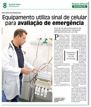 8   qUARtA-feiRA
                        6 de abril de 2011
                                                                               Diário Oficial
                                                                                GUARUJÁ

   tele-eletrocardiograma


         Equipamento utiliza sinal de celular
          para avaliação de emergência
                                             Cerca de 20 eletrocardiogramas são
Raimundo Nogueira




                                             realizados diariamente, totalizando
                                             600 atendimentos em um mês



                                             P
                                                        acientes vítimas de minutos. Os dados do pacien-
                                                        problemas cardio- te são encaminhados a um
                                                        vasculares, como cardiologista de plantão, que
                                                        taquicardia, infartos estará no Dante Pazzanese,
                                             ou arritmias, que dão entrada em São Paulo. Posteriormen-
                                             na Unidade de Pronto Aten- te, é emitido laudo com as
                                             dimento de Vicente de Car- seguintes informações: idade,
                                             valho, recebem um diagnós- peso, altura, medicação e qua-
                                             tico mais rápido. Toda essa dro clínico. Com esses dados,
                                             agilidade no atendimento só o cardiologista responsável
                                             é possível graças                              vai agilizar o
                                             ao “tele-eletro-                               atendimento
                                             cardiograma”,             Diagnóstico          de emergência
                                             aparelho que                                   e avaliações
                                             utiliza sinal de            é obtido           cirúrgicas. An-
                                             telefone celular             em até            tigamente, era
                                             para avaliação de                              o clínico que
                                             emergência, em            15 minutos           dava o diagnós-
                                             casos de doen-                                 tico, agora é um
                                             ças do coração.                                especialista.
                                             A tecnologia está disponível         De acordo com o coorde-
                                             à população há cerca de três nador da UPA, José Carlos
                                             meses.                           Aguiar Paiva, com a tecno-
                                                 O equipamento foi cedi- logia os laudos não preci-
                                             do pelo Governo do Estado, sam mais ser manuscritos.
                                             por meio do Instituto Dante “Temos um equipamento
                                             Pazzanese de Cardiologia, que garante maior agilida-
                                             um dos maiores centros de de no diagnóstico, o que
                                             tratamento cardiológico do é de extrema importância
                                             País, da Fundação Adib Jate- quando se trata de pacien-
                                             ne. O “tele-eletro” tem como tes com problemas graves
                                             objetivo agilizar o diagnóstico como infarto e hipertensão.
                                             e o possível encaminhamento O “tele-eletro” pode diag-
                                             de pacientes.                    nosticar qualquer patologia
                                                 Com o equipamento, o cardiológica”, explicou o
                                             laudo fica pronto de 2 a 15 coordenador.
                                                                                  Para se ter uma idéia,
                                                                              todos os dias são realizados
                                                                              cerca de 20 exames, ou seja,
                                                                              mais de 600 atendimentos
                                                                              em um mês. Com este novo
                                                                              equipamento, a qualidade
                                                                              do diagnóstico melhorou,
                                                                              deixando-o mais preciso. Na
                                             O "tele-eletro" agiliza o
                                             diagnóstico e possível
                                                                              Cidade, somente a UPA de
                                             encaminhanento do                Vicente de Carvalho dispõe
                                             paciente                         do equipamento.
 
