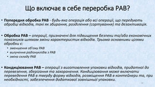 Що включає в себе переробка РАВ?
• Попередня обробка РАВ - будь-яка операція або всі операції, що передують
обробці відходів, такі як збирання, розділення (сортування) та дезактивація.
• Обробка РАВ – операції, призначені для підвищення безпеки та/або економічних
показників шляхом зміни характеристик відходів. Трьома основними цілями
обробки є:
• зменшення об'єму РАВ
• вилучення радіонуклідів з РАВ
• зміна складу РАВ
• Кондиціювання РАВ – операції з виготовлення упаковки відходів, придатної до
перевезення, зберігання та захоронення. Кондиціювання може включати
переведення РАВ в тверду форму відходів, розміщення РАВ в контейнери та, при
необхідності, забезпечення додаткової зовнішньої упаковки.
20
 