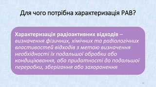 Для чого потрібна характеризація РАВ?
Характеризація радіоактивних відходів –
визначення фізичних, хімічних та радіологічних
властивостей відходів з метою визначення
необхідності їх подальшої обробки або
кондиціювання, або придатності до подальшої
переробки, зберігання або захоронення
22
 