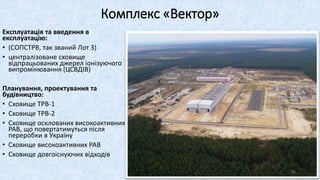 Комплекс «Вектор»
Експлуатація та введення в
експлуатацію:
• (СОПСТРВ, так званий Лот 3)
• централізоване сховище
відпрацьованих джерел іонізуючого
випромінювання (ЦСВДІВ)
Планування, проектування та
будівництво:
• Сховище ТРВ-1
• Сховище ТРВ-2
• Сховище осклованих високоактивних
РАВ, що повертатимуться після
переробки в Україну
• Сховище високоактивних РАВ
• Сховище довгоіснуючих відходів
40
 