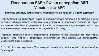 В якому випадку РАВ можуть повертатися до України з інших держав?
Перевезення на територію України радіоактивних відходів з територій інших
держав забороняється, крім тих, що утворилися внаслідок послуг, які було
надано Україні іншою державою і на які поширюється дія контрактної угоди
між ними щодо повернення таких відходів в Україну.
Порядок трансграничних перевезень радіоактивних відходів на територію
України або через її територію визначається міжнародними договорами,
учасником яких є Україна.
(ст. 53 Закону України «Про використання ядерної енергії та радіаційну
безпеку»)
Повернення ВАВ з РФ від переробки ВЯП
Українських АЕС
46
 