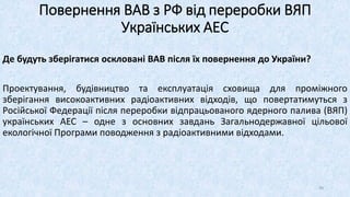 Де будуть зберігатися оскловані ВАВ після їх повернення до України?
Проектування, будівництво та експлуатація сховища для проміжного
зберігання високоактивних радіоактивних відходів, що повертатимуться з
Російської Федерації після переробки відпрацьованого ядерного палива (ВЯП)
українських АЕС – одне з основних завдань Загальнодержавної цільової
екологічної Програми поводження з радіоактивними відходами.
Повернення ВАВ з РФ від переробки ВЯП
Українських АЕС
49
 