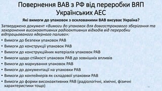 Які вимоги до упаковок з осклованими ВАВ висуває Україна?
Затверджено документ «Вимоги до упаковок для довгострокового зберігання та
захоронення високоактивних радіоактивних відходів від переробки
відпрацьованого ядерного палива»:
• Вимоги до безпеки упаковок РАВ
• Вимоги до конструкції упаковок РАВ
• Вимоги до конструкційних матеріалів упаковок РАВ
• Вимоги щодо стійкості упаковок РАВ до зовнішніх впливів
• Вимоги до маркування упаковок РАВ
• Вимоги до документації на упаковки РАВ
• Вимоги до контейнерів як складової упаковки РАВ
• Вимоги до форми високоактивних РАВ (радіологічні, хімічні, фізичні
характеристики тощо)
Повернення ВАВ з РФ від переробки ВЯП
Українських АЕС
50
 