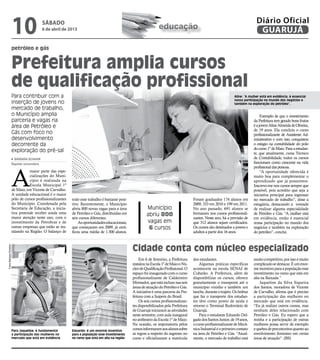 10                       sábado
                                                 6 de abril de 2013                                                    educação
                                                                                                                                                                                      Diário Oficial
                                                                                                                                                                                       GUARUJÁ
                        petróleo e gás


                        Prefeitura amplia cursos
                        de qualificação profissional
                        Para contribuir com a                                                                                                                           Aline: “A mulher está em evidência; é essencial
                                                                                                                                                                        nossa participação no mundo dos negócios e
                        inserção de jovens no                                                                                                                           também na exploração do petróleo”,
                        mercado de trabalho,
                        o Município amplia                                                                                                                                               Exemplo de que o investimento
                        parceria e vagas na                                                                                                                                         da Prefeitura tem gerado bons frutos
                        área de Petróleo e                                                                                                                                          é a jovem Aline Almeida de Oliveira,
                                                                                                                                                                                    de 19 anos. Ela concluiu o curso
                        Gás com foco no                                                                                                                                             profissionalizante de Assistente Ad-
                        desenvolvimento                                                                                                                                             ministrativo e com isso, conquistou
                        decorrente da                                                                                                                                               o estágio na contabilidade do polo
                                                                                                                                                                                    do curso 1º de Maio. Para a estudan-
                        exploração do pré-sal                                                                                                                                       te, que atualmente, cursa Técnico
                          Bárbara Schahin                                                                                                                                           de Contabilidade, todos os cursos
                        Repórter universitária                                                                                                                                      funcionam como crescente na vida




                        A
                                                                                                                                                                                    profissional das pessoas.
                                   maior parte das espe-                                                                                                                                 “A oportunidade oferecida é
                                   cializações do Muni-                                                                                                                             muito boa para complementar o
                                   cípio é realizada na                                                                                                                             aprendizado que já possuímos.
                                   Escola Municipal 1º                                                                                                                              Inscrevo-me nos cursos sempre que
                        de Maio, em Vicente de Carvalho.                                                                                                                            possível, pois acredito que seja a
                        A unidade educacional é o maior                                                                                                                             iniciativa principal para ingressar
                        pólo de cursos profissionalizantes      todo esse trabalho é bastante posi-                                          Foram graduados 174 alunos em          no mercado de trabalho”, disse a
                        do Município. Coordenada pela           tivo. Recentemente, o Município                                              2009; 333 em 2010 e 199 em 2011.       estagiária, destacando a vontade
                        Secretaria de Educação, a inicia-       abriu 800 novas vagas para a área              Município                     No ano passado, 691 alunos se          de realizar alguma especialidade
                        tiva pretende receber ainda uma         de Petróleo e Gás, distribuídas em             abriu 800                     formaram nos cursos profissionali-     de Petróleo e Gás. “A mulher está
                        maior atenção neste ano, com o          seis cursos diferentes.                                                      zantes. Neste ano, há a previsão de    em evidência, então é essencial
                        investimento da Petrobras e de              As oportunidades educacionais,             vagas em                      que 312 alunos sejam certificados.     nossa participação no mundo dos
                        outras empresas que estão se ins-       que começaram em 2009, já certi-                6 cursos                     Os cursos são destinados a jovens e    negócios e também na exploração
                        talando na Região. O balanço de         ficou uma média de 1.300 alunos.                                             adultos a partir dos 16 anos.          do petróleo”, conclui.



                                                                                                      Cidade conta com núcleo especializado
Fotos Bárbara Schahin




                                                                                                          Em 6 de fevereiro, a Prefeitura    dos estudantes.                        muito competitivo, por isso é muito
                                                                                                      instalou na Escola 1º de Maio o Nú-        Algumas práticas específicas       complicado se destacar. É um enor-
                                                                                                      cleo de Qualificação Profissional. O   acontecem na escola SENAI de           me incentivo para a população esse
                                                                                                      espaço foi inaugurado com o curso      Cubatão. A Prefeitura, além de         investimento no ramo que está em
                                                                                                      profissionalizante de Caldeireiro      disponibilizar os cursos, oferece      alta na Baixada.”
                                                                                                      Montador, que está incluso nas seis    gratuitamente o transporte até o           Jaqueline da Silva Siqueira
                                                                                                      áreas de atuação do Petróleo e Gás.    município vizinho e também um          dos Santos, moradora de Vicente
                                                                                                      A iniciativa é uma parceria da Pre-    lanche, durante o trajeto. Os ônibus   de Carvalho, afirma que é preciso
                                                                                                      feitura com a Saipem do Brasil.        que faz o transporte dos estudan-      a participação das mulheres no
                                                                                                          Os seis cursos profissionalizan-   tes têm como ponto de saída e          mercado que está em evidência.
                                                                                                      tes disponibilizados pela Prefeitura   retorno o Terminal Rodoviário de       “Eu já realizei outros cursos, mas
                                                                                                      de Guarujá iniciaram as atividades     Guarujá.                               nenhum deles relacionado com
                                                                                                      neste semestre, com aula inaugural         Para o estudante Eduardo Del-      Petróleo e Gás. Eu espero que a
                                                                                                      no anfiteatro da Escola 1º de Maio.    gado dos Santos Junior, de 19 anos,    minha e a participação de outras
                                                                                                      Na ocasião, os responsáveis pelos      o curso profissionalizante de Mecâ-    mulheres possa servir de exemplo
                        Para Jaqueline, é fundamental           Eduardo: é um enorme incentivo
                                                                                                      cursos informaram aos alunos sobre     nica Industrial é o primeiro contato   e quebra de preconceitos quanto ao
                        a participação das mulheres no          para a população esse investimento    as regras a respeito do ingresso no    na área de Petróleo e Gás. “Atual-     envolvimento feminino em certas
                        mercado que está em evidência           no ramo que está em alta na região    curso e oficializaram a matrícula      mente, o mercado de trabalho está      áreas de atuação”. (BS)
 