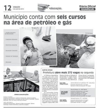 12                  sábado
                    6 de abril de 2013                                                      educação
                                                                                                                                                       Diário Oficial
                                                                                                                                                        GUARUJÁ


Município conta com seis cursos
na área de petróleo e gás
  • Auxiliar Mecânico                                                                                                                                              Fotos Pedro Rezende
  de Manutenção




  • Caldeireiro Montador




  • Eletricista Industrial




  • Encanador Industrial




  • Soldador de Tubulação




  • Montador




                                                                               outras áreas
                                                                                Prefeitura abre mais 272 vagas na segunda
                                                                                   A Prefeitura disponibiliza    Histórico Escolar ou Atestado de    18 anos devem ir acompanha-
                                                                               272 vagas para cinco cursos       Escolaridade. É exigido Ensino      dos do responsável, que precisa
                                                                               profissionalizantes em parceria   Fundamental completo e idade        apresentar RG e CPF (original
                                                                               com o Senai. As inscrições        mínima de 16 anos. Menores de       e cópia).
                                                                               começam na segunda-feira,
                                                                               8, e prosseguem até o dia 12.     Caec Isabel         (Avenida Manoel da Cruz Michael, 333 – Santa Rosa)
                                                                               Os cursos disponíveis são: As-    Ortega de Souza
                                                                                                                                     Assistente Administrativo (32 vagas)
                                                                               sistente Administrativo, Ope-                         Operador de Microcomputador (32 vagas)
                                                                               rador de Microcomputador,
                                                                               Auxiliar de Logística, Auxiliar
                                                                               de Suprimentos e Controlador                          (Rua do Bosque, s/n – Maré Mansa):
                                                                               de Pátio.                           Caec Cornélio     Assistente Administrativo (48 vagas)
                                                                                   Os interessados devem           da Conceição      Auxiliar de Logística (16 vagas)
                                                                               comparecer aos Centros de           Pacheco           Auxiliar de Suprimentos (16 vagas)
                       Demais qualificações                                                                                          Controlador de Pátio (16 vagas)
                                                                               Atividades Educacionais Co-                           Operador de Microcomputador (48 vagas)
Escola 1º de Maio:                                                             munitárias (Caec), em que o
Assistente Administrativo, Auxiliar de Distribuição, Auxiliar de Logística,    curso desejado será ministra-                         (Alameda Dracena, 513 – Vila Áurea)
Auxiliar de Suprimentos, Controlador de Pátio, Pedreiro Assentador, Pedreiro
Revestidor, Pintor de Obras e Eletricista Instalador.
                                                                               do, das 8 às 18 horas. É neces-   Caec Capitão        Assistente Administrativo (32 vagas)
                                                                               sário apresentar documentos       Dante Sinópoli      Auxiliar de Suprimentos (16 vagas)
CAEC João Paulo II:                                                            originais e cópias de RG, CPF,                        Controlador de Pátio (16 vagas)
Assistente Administrativo, Operador de Microcomputador, Pedreiro
Assentador, Pedreiro Revestidor e Eletricista Instalador.
 