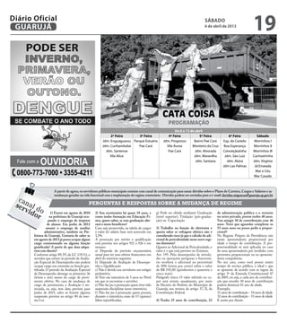 Diário Oficial
 GUARUJÁ
                                                                                                                                       sábado
                                                                                                                                       6 de abril de 2013
                                                                                                                                                                           19


                                                                                                       CATA COISA
                                                                                                            PROGRAMAÇÃO
                                                                                                                De 8 a 13 de abril
                                                                2ª Feira       3ª Feira                    4ª Feira             5ª Feira                6ª Feira            Sábado
                                                           Jdm. Enguaguassu Parque Estuário             Jdm. Progresso      Bairro Pae Cará         Esp. do Castelo        Morrinhos I
                                                           Jdm. Cunhambebe     Pae Cará                   Vila Áurea       Monteiro da Cruz          Boa Esperança        Morrinhos II
                                                             Jdm. Santense                                 Pae Cará          Jdm. Alvorada          Conceiçãozinha        Morrinhos III


               Ouvidoria
                                                               Vila Alice                                                   Jdm. Maravilha           Jdm. São Luiz        Cachoeirinha
  Fale com a                                                                                                                 Jdm. Santana             Jdm. Alzira         Jdm. Virgínia
                                                                                                                                                    Jdm Las Palmas         Jd Enseada

  0800-773-7000 • 3355-4211                                                                                                                                                 Mar e Céu
                                                                                                                                                                           Mar Casado



                       A partir de agora, os servidores públicos municipais contam com canal de comunicação para sanar dúvidas sobre o Plano de Carreira, Cargos e Salários e as
                       mudanças geradas na vida funcional com a implantação do regime estatutário. Dúvidas podem ser enviadas para o e-mail: duvidas.migracao@guaruja.sp.gov.br
  can                                             PERGUNTAS E RESPOSTAS SOBRE A MUDANÇA DE REGIME
 ser al d
    vid o
       or              1) Entrei em agosto de 2010
                      na prefeitura de Guarujá ocu-
                                                      2) Sou escriturário há quase 18 anos, e
                                                      como tenho formação em Educação Fí-
                                                                                                   g) Pode ser obtida mediante Graduação
                                                                                                   (nível superior), Titulação (pós-gradua-
                                                                                                                                                de administração publica e o restante
                                                                                                                                                no setor privado, porem tenho 40 anos.
                     pando o emprego de inspetor      sica, quero saber, se esta graduação alte-   ção) ou Capacitação.                         Vou atingir 30 de contribuição com 46
                    de alunos. Em junho de 2012       rará o meus benefícios?                                                                   anos. Terei que aguardar completar os
                   assumi o emprego de auxiliar       Caso seja promovido, na tabela de cargos     3) Trabalho na função de eletricista e       55 anos anos ou posso pedir a propor-
                  administrativo, também na Pre-      o valor do salário base será acrescido em    queria saber se voltagem elétrica não é      cional?
         feitura de Guarujá. Gostaria de saber se     3,5%.                                        considerado risco já que o cálculo do adi-   No Regime Próprio de Previdência não
         em agosto de 2013 já posso ocupar algum      A promoção por mérito e qualificação         cional de periculosidade nesse novo regi-    existe aposentadoria proporcional por
         cargo comissionado ou alguma função          está prevista nos artigos 921 a 926 e em     me diminuiu?                                 idade e tempo de contribuição. A pro-
         gratificada? A partir de que data adqui-     resumo:                                      Quanto ao Adicional de Periculosidade, o     porcionalidade só será aplicada no caso
         rirei este direito?                          a) Depende de previsão orçamentária          valor é o que está previsto no Estatuto.     de uma aposentadoria por invalidez com
         Conforme artigo 89, IV, da LC 135/12, o      anual para ter seus efeitos financeiros em   Art. 195. Pelo desempenho de ativida-        proventos proporcionais ou na aposenta-
         servidor que estiver no período de Avalia-   abril do exercício seguinte;                 des ou operações perigosas o funcioná-       doria compulsória.
         ção Especial de Desempenho não poderá        b) Depende de Avaliação de Desempe-          rio receberá o adicional no percentual       No seu caso, como você possui muito
         ocupar cargo em comissão ou função gra-      nho e Qualificação                           de 30% (trinta por cento) sobre o valor      tempo de serviço público, o ideal e que
         tificada. O período da Avaliação Especial    c) Não é devido aos servidores em estágio    de R$ 545,00 (quinhentos e quarenta e        se aposente de acordo com as regras do
         de Desempenho abrange os primeiros 36        probatório;                                  cinco reais).                                artigo 3º da Emenda Constitucional 47
         (trinta e seis) meses do cargo de provi-     d) Tem um interstício de 3 anos no Nível     Parágrafo único. O valor referido no ca-     de 2005, ou seja, a cada ano de contribui-
         mento efetivo. No caso de mudança de         em que se encontrar o servidor;              put será revisto anualmente, por meio        ção que exceder 30 anos de contribuição
         cargo de provimento, a Avaliação é rei-      e) Não faz jus à promoção quem tiver tido    de Decreto do Prefeito do Município de       poderá diminuir 01 ano de idade.
         niciada, ou seja, tem data prevista para     suspensão disciplinar nesse interstício;     Guarujá, nos termos do artigo 37, X, da      Exemplo:
         junho de 2015, salvo se houver alguma        f ) Não faz jus à promoção quem possuir,     Constituição Federal.                        31 anos de contribuição - 54 anos de idade
         suspensão prevista no artigo 90 da mes-      durante o interstício, mais de 15 (quinze)                                                32 anos de contribuição - 53 anos de idade
         ma Lei.                                      faltas injustificadas;                       4) Tenho 25 anos de contribuição, 22         E assim por diante.
 
