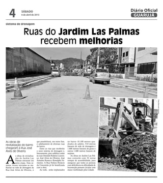 4              sábado
                  6 de abril de 2013
                                                                                                            Diário Oficial
                                                                                                             GUARUJÁ
sistema de drenagem


                    Ruas do Jardim Las Palmas
                       recebem melhorias




                                                                                                                             Fotos Raimundo Nogueira
As obras de                         que possibilitará, em outra fase,   no bairro 10.100 metros qua-
                                    o asfaltamento de diversas ruas     drados de asfalto, 510 metros
revitalização do bairro             do bairro.                          lineares de rede de drenagem e
chegaram à Rua José                     Entre as vias que receberão     1.600 metros lineares de guias e
Alves de Oliveira                   o novo sistema de drenagem e,       outros 1.600 metros lineares de
                                    futuramente, piso asfáltico estão   sarjetas.



A
           s obras de revitaliza-   às ruas Oswaldo Rubens Louren-          As obras no Jardim Las Pal-
           ção do Jardim Las        ço, José Alves de Oliveira, José    mas contarão com 32 novas
           Palmas entraram em       Amadeu Ramos e Ranulpho Ve-         rampas de acessibilidade, para
           nova etapa. Esta se-     ríssimo. A Rua Nelson Horácio       assegurar que todas as pessoas
mana, foram iniciadas as me-        da Conceição já foi beneficiada     com deficiência ou dificuldade de
lhorias na rede de drenagem da      com a obra.                         locomoção possam circular com
Rua José Alves de Oliveira, o           Ao todo, serão implantados      maior mobilidade pela Cidade.
 