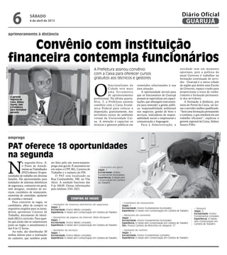 6              sábado
                                   6 de abril de 2013
                                                                                                                                                                          Diário Oficial
                                                                                                                                                                           GUARUJÁ
                aprimoramento à distância


                     Convênio com instituição
                financeira contempla funcionários
Pedro Rezende




                                                                                            A Prefeitura assinou convênio                                               novidade vem em momento
                                                                                                                                                                        oportuno, pois a política do
                                                                                            com a Caixa para oferecer cursos                                            atual Governo é trabalhar na
                                                                                            gratuitos aos técnicos e gestores                                           formação continuada do servi-




                                                                                            O
                                                                                                                                                                        dor. Guarujá é a única cidade
                                                                                                        funcionalismo da         conteúdos relacionados à sua           da região que detém uma Escola
                                                                                                        Cidade terá mais         área atuação.                          de Governo, espaço criado para
                                                                                                        uma ferramenta               A oportunidade servirá para        proporcionar a troca de conhe-
                                                                                                        de aprimoramento         que os funcionários de Guarujá         cimento e formação permanen-
                 O gerente
                 regional da                                                                profissional. Na última quarta-      possam se especializar em capaci-      te dos servidores.
                 Caixa, Sidney                                                              feira, 3, a Prefeitura assinou       tações, que abrangem instrumen-            A formação à distância, por
                 Soares, veio                                                               convênio com a Caixa Econô-          tos para entender a gestão públi-      meio do Portal da Caixa, vai tor-
                 à Prefeitura
                 para formalizar
                                                                                            mica Federal para colocar à          ca; responsabilidade ambiental         nar o servidor melhor qualificado.
                 parceria                                                                   disposição, gratuitamente, dos       nos negócios; gestão de bens e         “Será uma formação permanente
                                                                                            servidores cursos do ambiente        serviços; indicadores de respon-       e contínua, o que resultará em um
                                                                                            virtual da Universidade Cai-         sabilidade social e empresarial e      trabalho eficiente”, explicou o
                                                                                            xa. A intenção é capacitar os        comunicação e linguagem.               gerente regional da Caixa, Sidney
                                                                                            técnicos e gestores públicos em          Para a Administração, a            Soares Filho.




                                                                                                                                                                                                         Reprodução
                emprego

                PAT oferece 18 oportunidades
                na segunda

                N
                            a segunda-feira, 8,      ser feito pelo site www.maisem-
                            o Posto de Atendi-       prego.mte.gov.br. É necessário ter        • Costureira em geral
                            mento ao Trabalhador     em mãos o CPF, RG, Carteira de            Vagas: 1
                            (PAT) oferece 18 opor-   Trabalho e o número do PIS.               Escolaridade: Ensino
                tunidades de trabalho em diversas        O PAT está localizado na              Fundamental incompleto
                                                                                               Experiência: 6 meses sem
                funções. Há oportunidades para       Rua Cunhambebe, 500, na Vila              comprovação em Carteira
                instalador de sistemas eletrônicos   Alice. A unidade funciona das             de Trabalho
                de segurança, costureira em geral,   9 às 16h30. Outras informações
                web designer, vendedor de ser-       pelo telefone 3341-3431.
                viços, cozinheiro de restaurante,
                motorista de caminhão, ajudante
                de cozinha e steward.                                  Confira as vagas
                    Para concorrer às vagas, os                                                                     • Cozinheiro de restaurante
                candidatos, além de cumprir os       • Instalador de sistemas eletrônicos de segurança              Vagas: 1
                                                     Vagas: 3                                                       Escolaridade: Ensino Fundamental incompleto
                requisitos exigidos para as áreas,   Escolaridade: Ensino Médio completo
                                                                                                                                                                                    • Steward
                                                                                                                    Experiência: 6 meses com comprovação em Carteira de Trabalho    Vagas: 5
                devem apresentar Carteira de         Experiência: 6 meses sem comprovação em Carteira de Trabalho
                                                                                                                                                                                    Escolaridade: Ensino
                Trabalho, documento de identi-                                                                      • Motorista de caminhão                                         Fundamental completo
                                                     • Desenhista de páginas da internet (Web Designer)             Vagas: 1
                dade (RG) e currículo. Para aque-    Vagas: 1
                                                                                                                                                                                    Experiência: 6 meses
                                                                                                                    Escolaridade: Ensino Fundamental incompleto                     sem comprovação em
                les que ainda não se cadastraram     Escolaridade: Ensino Médio completo                            Experiência: 6 meses sem comprovação em Carteira de Trabalho    Carteira de Trabalho
                junto ao órgão, o atendimento é      Experiência: 6 meses sem comprovação em Carteira de Trabalho   Obs: Possuir Carteira de Motorista na categoria “D”
                das 9 às 12 horas.
                                                     • Vendedor de serviços                                         • Ajudante de cozinha
                    Ao todo, são distribuídas 30     Vagas: 1                                                       Vagas: 5
                senhas diárias para a realização     Escolaridade: Ensino Médio completo                            Escolaridade: Ensino Fundamental completo
                do cadastro, que também pode         Experiência: 6 meses sem comprovação em Carteira de Trabalho   Experiência: 6 meses sem comprovação em Carteira de Trabalho
 