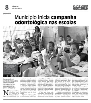 8              sábado
                  6 de abril de 2013
                                                                                                                                             Diário Oficial
                                                                                                                                              GUARUJÁ
prevenção


                        Município inicia campanha
                        odontológica nas escolas




                                                                                                                                                                               Pedro Rezende
  A equipe da Secretaria de
  Saúde percorrerá todas
  as unidades de Ensino
  Fundamental, orientando
  sobre a maneira correta
  de escovar os dentes e
  examinando a dentição
  das crianças




Cerca de 60 mil                   municipal e estadual. A equipe     a Escola Municipal Philomena        e, que serão encaminhadas para     mos com prevenção, o paciente
                                  do Centro de Especialidades        Cardoso de Oliveira (Avenida        tratamento na unidade de saúde     tem menor custo e menos dor.
alunos da rede pública            Odontológicas (CEO) percorre-      Santos Dumont, 305 – Santo          mais próxima de sua escola.        Esse trabalho promove a quali-
de ensino serão                   rá todas as unidades municipais    Antônio). A equipe da Secretaria    “Se for necessário, alguns casos   dade de vida e educa, e é ainda
beneficiados com                  do Ensino Fundamental 1 e          de Saúde estará na unidade às 9     serão encaminhados ao CEO,         mais eficaz se começar com as
                                  2, Educação Infantil, creches      horas. O programa conta com         onde serão feitos os tratamentos   crianças”, explica.
escova de dente,                  conveniadas e do Ensino Funda-     palestras, teatro de fantoche,      especializados. Desse modo, a          A ação da Secretaria de Saú-
creme e fio dental                mental 1 do Estado. Até o fim do   trabalho em grupo, entrega de kit   saúde bucal dessas crianças será   de, em parceria com a Secretaria




N
                                  ano, todas as escolas abrangidas   com escova, creme e fio dental,     devolvida”, afirmou Renata de      de Educação é desenvolvida,
           esta segunda-feira,    pelo programa receberão o kit,     além de exame bucal.                Freitas, coordenadora do CEO.      desde 2009, duas vezes ao ano.
           8, Prefeitura come-    beneficiando cerca de 60 mil           A partir desse exame, serão         A dentista e coordenadora da   A meta é que, este ano, a cam-
           ça o Programa de       alunos.                            registradas as crianças com alto    Saúde Bucal de Guarujá, Ingrid     panha passe quatro vezes por
           Prevenção Odonto-          A primeira unidade a receber   risco de desenvolvimento de         Alves, frisou a importância da     cada escola, com escovação
lógica 2013 nas escolas da rede   a visita da equipe do CEO será     cárie e outras doenças dentárias    prevenção. “Quando trabalha-       supervisionada e exame.
 
