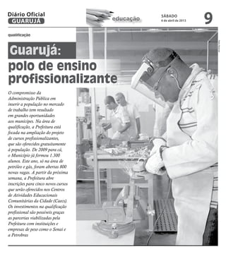 Diário Oficial
 GUARUJÁ                             educação
                                                sábado
                                                6 de abril de 2013
                                                                     9
qualificação




                                                                         Pedro Rezende
Guarujá:
polo de ensino
profissionalizante
O compromisso da
Administração Pública em
inserir a população no mercado
de trabalho tem resultado
em grandes oportunidades
aos munícipes. Na área de
qualificação, a Prefeitura está
focada na ampliação do projeto
de cursos profissionalizantes,
que são oferecidos gratuitamente
à população. De 2009 para cá,
o Município já formou 1.300
alunos. Este ano, só na área de
petróleo e gás, foram abertas 800
novas vagas. A partir da próxima
semana, a Prefeitura abre
inscrições para cinco novos cursos
que serão oferecidos nos Centros
de Atividades Educacionais
Comunitárias da Cidade (Caecs).
Os investimentos na qualificação
profissional são possíveis graças
as parcerias viabilizadas pela
Prefeitura com instituições e
empresas de peso como o Senai e
a Petrobras
 