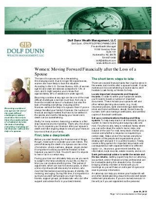 Dolf Dunn Wealth Management, LLC
Dolf Dunn, CPA/PFS,CFP®,CPWA®,CDFA
Private Wealth Manager
11330 Vanstory Drive
Suite 101
Huntersville, NC 28078
704-897-0482
dolf@dolfdunn.com
www.dolfdunn.com
Women: Moving Forward Financially after the Loss of a
Spouse
June 04, 2013
The loss of a spouse can be a devastating,
life-changing event. Due to longer life expectancies,
women are more likely to face this situation.
According to the U.S. Census Bureau, 40% of women
age 65 and older are widows compared to 13% of
men, and it might surprise you to know that
approximately 34% of widows are under age 65.
Becoming a widow at any age can be one of the most
difficult challenges a woman must face. Not only is
there the emotional loss of a husband, but also the
task of handling everything--including all the
finances--without the help of a spouse. Even if you've
always handled your family's finances, the number of
financial and legal matters that have to be settled in
the weeks and months following your loved one's
death can be overwhelming.
Sadly, for many women, becoming a widow is a first
step toward economic hardship. That's why it's critical
for you to organize your finances after your spouse's
death and take ongoing steps to secure your financial
future and that of your family.
First, take a deep breath
Before you start handling the financial end of things,
though, make sure to consider your own needs. The
period following the death of a spouse can be a blur
of emotions--shock, sadness, despair, anger, denial.
It's important to allow yourself the freedom to feel
however you want to feel. You don't owe it to anyone
to feel or act in a certain way.
Facing your loss can ultimately help you as you work
to adapt to the new conditions of your life, so that in
time you can create something new. This period of
adjustment, which can last for several years, is often
a time of profound self-discovery for women, who
may find themselves examining issues of identity, life
meaning, and aging. During this time, it's important to
surround yourself with people you trust--family,
friends, support groups, professionals--who can offer
support and advice that's in your best interest.
The short term: steps to take
There are several financial tasks that must be done in
the weeks and months after a spouse's death. If some
matters are too overwhelming to tackle alone, don't
hesitate to ask family or friends for help.
Locate important documents and financial
records. In order to settle your husband's estate,
you'll need to locate a number of important
documents. These include your spouse's will and
other estate planning documents (e.g., trust),
insurance policies, bank and brokerage statements,
stock and bond certificates, deeds, Social Security
number, birth and marriage certificates, and certified
copies of the death certificate.
Set up a communications tracking and filing
system. To help keep track of all the details, set up a
system to record incoming and outgoing calls and
mail. For phone calls, keep a notebook handy where
you can write down the caller's name, date, and
subject of the call. For mail, keep track of what you
receive and whether a response is required by a
certain date. Make a list of the names and phone
numbers of the people and organizations you're
dealing with and post it in a central location. Finally,
create a filing system for important documents and
correspondence with separate folders for different
topics--i.e., insurance, government benefits, tax
information, bank records, estate records, and so on.
Seek professional advice to settle the estate and
file tax returns. Getting expert help from an attorney,
accountant, and/or financial and tax professional can
be invaluable during this stressful time. Consider
bringing a family member or friend with you to
meetings so you will have an extra pair of eyes and
ears to process information.
An attorney can help you review your husband's will
and other estate planning documents and start estate
settlement procedures. If you are named executor in
the will (or if you are appointed as the personal
Becoming a widow at
any age can be one of
the most difficult
challenges a woman
must face. Not only is
there the emotional loss
of a husband, but also
the task of handling
everything--including all
the finances--without the
help of a spouse.
Page 1 of 2, see disclaimer on final page
 
