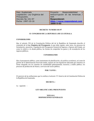 País: Guatemala                                     Proyecto     Respondabilidad   y
Legislación: Ley Orgánica del                       Anticorrupción en las Americas /
Presupuesto.                                        AAA
Decreto No 101-97                                   Respondanet:
Fecha: 1997-10-16                                   Http://www.respondanet.com
                                                    2000-5-03


                                   DECRETO NUMERO 101-97

                    El CONGRESO DE LA REPUBLICA DE GUATEMALA


CONSIDERANDO

Que el artículo 238 de la Constitución Política del de la República de Guatemala describe el
contenido de la Ley Orgánica del Presupuesto, la que debe regular, entre otros, los procesos de
formulación, ejecución y liquidación del Presupuesto General de Ingresos y Egresos del Estado, así
como lo relativo a la deuda pública, las formas de comprobar los gastos y de recaudación de los
ingresos públicos.

                                          CONSIDERANDO


Que el presupuesto público, como instrumento de planificación y de política económica, así como de
gestión de la administración fiscal del estado, requiere de una legislación adecuada que armonice en
forma integrada con los sistemas de contabilidad gubernamental, tesorería y crédito público, los
procesos de producción de bienes y servicios del sector público;

                                            POR TANTO :


El ejercicio de las atribuciones que le confiere el artículo 171 literal a) de la Constitución Política de
la República de Guatemala.

                                             DECRETA :

La siguiente :

                             LEY ORGANICA DEL PRESUPUESTO


                                          TITULO I
                                  DISPOSICIONES GENERALES
 