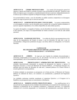 ARTICULO 36.           CIERRE PRESUPUETARIO.                 Las cuentas del presupuesto general de
ingresos y egresos del Estado se cerrarán el treinta y uno de diciembre de cada año. Posterior a esta
fecha, los ingresos que se recauden se considerarán parte del nuevo ejercicio, independientemente de
la fecha en que se hubiese originado la obligación de pago o liquidación de los mismos.

Con posterioridad al treinta y uno de diciembre no podrán asumirse compromisos no devengarse
gastos con cargo al ejercicio que se cierra en esa fecha.

ARTICULO 37. EGRESOS DEVENGADOS Y NO PAGADOS. Los gastos comprometidos
y no devengados al treinta y uno de diciembre, previo análisis de su situación, podrán trasladarse al
ejercicio siguiente imputándose a los créditos disponibles de cada unidad ejecutora.

Los gastos devengados y no pagados al treinta y uno de diciembre de cada año se cancelarán durante
el año siguiente, con cargo a las disponibilidades de fondos existentes a esa fecha de cada unidad
ejecutora.



ARTICULO 38. SALDOS DE EFECTIVO.                  Los saldos de efectivo que permanecieren en las
cajas de las dependencias del Estado al treinta y uno de diciembre de cada año y que no
correspondían a obligaciones pendientes de pago a esa fecha, deben ser reintegrados a la Tesorería
Nacional.


                                 CAPITULO III
                 DEL REGIMEN PRESUPUESTARIO DE LAS ENTIDADES
                       DESCENTRALIZADAS Y AUTONOMAS


ARTICULO 39.           AMBITO.       Se rigen por este Capítulo las entidades descentralizadas y
autónomas comprendidas en los incisos b) y d) del artículo 2 de esta ley, con excepción de las
municipalidades y de la Universidad San Carlos de Guatemala.

ARTICULO 40.             PRESENTACION Y APROBACIION DEL PRESUPUESTO.                      Las
entidades descentralizadas presentarán su proyecto de presupuesto de ingresos y egresos al
Organismo Ejecutivo, a través del Ministerio de Finanzas Públicas. El Organismo Ejecutivo los
aprobará antes del quince de diciembre de cada año y ordenará publicar en el Diario Oficial el
acuerdo gubernativo correspondiente.

Si dichas entidades no presentaren su presupuesto en la fecha prevista, el Ministerio de Finanzas
Públicas los elaborará de oficio y los someterá a la consideración y aprobación del Organismo
Ejecutivo.

Las entidades autónomas remitirán anualmente al organismo Ejecutivo y al Congreso de la
República sus presupuestos para su conocimiento e información.

ARTICULO 41. MODIFICACIONES PRESUPUESTARIAS.                              Las modificaciones de la
ejecución de los presupuestos de las entidades descentralizadas con excepción de las autónomas, que
impliquen la disminución de los resultados económicos y financieros previstos, o la alteración
sustancial de la inversión programada o el incremento del endeudamiento autorizado, deben ser
 