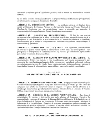 analizados y decididos por el Organismo Ejecutivo, oída la opinión del Ministerio de Finanzas
Públicas.

En los demás casos las entidades establecerán su propio sistema de modificaciones presupuestarias
en la forma como se regule en el reglamento de esta ley.

ARTICULO 42 . INFORMES DE GESTION.                       Las entidades sujetas a este Capítulo deben
remitir al Ministerio de Finanzas Públicas y a la Secretaría General del Consejo Nacional de
Planificación Económica, con las características, plazos y contenido que determine la
reglamentación, informes de la gestión física y financiera de su presupuesto.

ARTICULO 43.            LIQUIDACION PRESUPUESTARIA.                       Al final de cada ejercicio
presupuestario las entidades a que se refiere este Capítulo procederán a preparar la liquidación de su
presupuesto, la cual, de acuerdo a la fecha establecida en la Constitución Política de la República y
con el contenido que se indique en el reglamento, será remitida a los organismos competentes para su
consideración y aprobación.

ARTICULO 44. TRANSFERENCIAS A OTROS ENTES. Los organismos y entes normados
en esta ley no podrán realizar aportes o transferencias a otros entes del sector público, cuyo
presupuesto no esté aprobado en los términos de esta ley, requisito que también será imprescindible
para realizar operaciones de crédito público.

ARTICULO 45.          EMPRESAS CON CAPITAL MAYORITARIO DEL ESTADO.                              La
reglamentación definirá los métodos y los procedimientos del sistema presupuestario para
contemplar las especificidades de la gestión de las empresas cuyo capital esté conformado en forma
mayoritaria con aportaciones del Estado. Estos, estarán destinados fundamentalmente a mantener la
integridad del sistema de información del sector público y a apoyar los análisis consolidados.


                               CAPITULO IV
            DEL REGIMEN PRESUPUESTARIO DE LAS MUNICIPALIDADES



ARTICULO 46. METODOLOGIA PRESUPUESTARIA. Sin perjuicio de la autonomía que la
Constitución Política de la República otorga a las municipalidades y en virtud a que éstas actúan por
delegación del Estado, su presupuesto anual de ingresos y egresos deberá adecuarse a la
metodología presupuestaria que adopte el sector público. Para tal efecto, el Ministerio de Finanzas
Públicas proporcionará la asistencia técnica correspondiente.

ARTICULO 47.         INFORMES DE LA GESTION PRESUPUESTARIA.                            Para fines de
consolidación de cuentas e información que debe efectuar el Organismo Ejecutivo, las
municipalidades remitirán, al Ministerio de Finanzas Públicas, al Congreso de la República y a la
Contraloría General de Cuentas, sus presupuestos de ingresos y egresos aprobados. Asimismo, la
información de la ejecución física y financiera de su gestión presupuestaria, en la oportunidad y con
el contenido que señale el reglamento. En cuanto a la inversión pública, se informará, además, a la
Secretaría General del Consejo Nacional de Planificación Económica.


                                TITULO III
          DEL SISTEMA DE CONTABILIDAD INTEGRADA GUBERNAMENTAL
 
