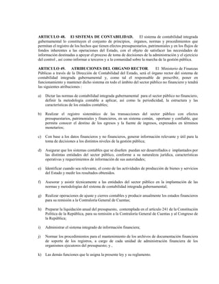 ARTICULO 48. El SISTEMA DE CONTABILIDAD.                        El sistema de contabilidad integrada
gubernamental lo constituyen el conjunto de principios, órganos, normas y procedimientos que
permitan el registro de los hechos que tienen efectos presupuestarios, patrimoniales y en los flujos de
fondos inherentes a las operaciones del Estado, con el objeto de satisfacer las necesidades de
información destinadas a apoyar el proceso de toma de decisiones de la administración y el ejercicio
del control , así como informar a terceros y a la comunidad sobre la marcha de la gestión pública.

ARTICULO 49. ATRIBUCIONES DEL ORGANO RECTOR.                            El Ministerio de Finanzas
Públicas a través de la Dirección de Contabilidad del Estado, será el órgano rector del sistema de
contabilidad integrada gubernamental y, como tal el responsable de prescribir, poner en
funcionamiento y mantener dicho sistema en todo el ámbito del sector público no financiero y tendrá
las siguientes atribuciones :

a)   Dictar las normas de contabilidad integrada gubernamental para el sector público no financiero,
     definir la metodología contable a aplicar, así como la periodicidad, la estructura y las
     características de los estados contables;

b)   Realizar el registro sistemático de las transacciones del sector público con efectos
     presupuestarios, patrimoniales y financieros, en un sistema común, oportuno y confiable, que
     permita conocer el destino de los egresos y la fuente de ingresos, expresados en términos
     monetarios;

c)   Con base a los datos financieros y no financieros, generar información relevante y útil para la
     toma de decisiones a los distintos niveles de la gestión pública;

d)   Asegurar que los sistemas contables que se diseñen puedan ser desarrollados e implantados por
     las distintas entidades del sector público, conforme a su naturaleza jurídica, características
     operativas y requerimientos de información de sus autoridades;

e)   Identificar cuando sea relevante, el costo de las actividades de producción de bienes y servicios
     del Estado y medir los resultados obtenidos.

f)   Asesorar y asistir técnicamente a las entidades del sector público en la implantación de las
     normas y metodologías del sistema de contabilidad integrada gubernamental;

g)   Realizar operaciones de ajuste y cierres contables y producir anualmente los estados financieros
     para su remisión a la Contraloría General de Cuentas;

h)   Preparar la liquidación anual del presupuesto, contemplada en el artículo 241 de la Constitución
     Política de la República, para su remisión a la Contraloría General de Cuentas y al Congreso de
     la República;

i)   Administrar el sistema integrado de información financiera;

j)   Normar los procedimientos para el mantenimiento de los archivos de documentación financiera
     de soporte de los registros, a cargo de cada unidad de administración financiera de los
     organismos ejecutores del presupuesto; y ,

k)   Las demás funciones que le asigna la presente ley y su reglamento.
 