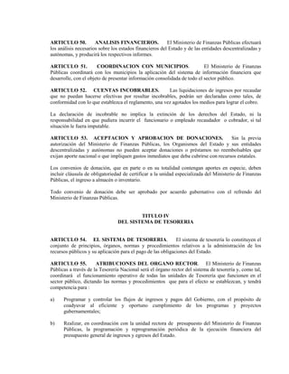 ARTICULO 50.          ANALISIS FINANCIEROS.              El Ministerio de Finanzas Públicas efectuará
los análisis necesarios sobre los estados financieros del Estado y de las entidades descentralizadas y
autónomas, y producirá los respectivos informes.

ARTICULO 51.           COORDINACION CON MUNICIPIOS.                       El Ministerio de Finanzas
Públicas coordinará con los municipios la aplicación del sistema de información financiera que
desarrolle, con el objeto de presentar información consolidada de todo el sector público.

ARTICULO 52. CUENTAS INCOBRABLES.                      Las liquidaciones de ingresos por recaudar
que no puedan hacerse efectivas por resultar incobrables, podrán ser declaradas como tales, de
conformidad con lo que establezca el reglamento, una vez agotados los medios para lograr el cobro.

La declaración de incobrable no implica la extinción de los derechos del Estado, ni la
responsabilidad en que pudiera incurrir el funcionario o empleado recaudador o cobrador, si tal
situación le fuera imputable.

ARTICULO 53. ACEPTACION Y APROBACION DE DONACIONES.                                  Sin la previa
autorización del Ministerio de Finanzas Públicas, los Organismos del Estado y sus entidades
descentralizadas y autónomas no pueden aceptar donaciones o préstamos no reembolsables que
exijan aporte nacional o que impliquen gastos inmediatos que deba cubrirse con recursos estatales.

Los convenios de donación, que en parte o en su totalidad contengan aportes en especie, deben
incluir cláusula de obligatoriedad de certificar a la unidad especializada del Ministerio de Finanzas
Públicas, el ingreso a almacén o inventario.

Todo convenio de donación debe ser aprobado por acuerdo gubernativo con el refrendo del
Ministerio de Finanzas Públicas.


                                        TITULO IV
                                DEL SISTEMA DE TESORERIA


ARTICULO 54. EL SISTEMA DE TESORERIA.                        El sistema de tesorería lo constituyen el
conjunto de principios, órganos, normas y procedimientos relativos a la administración de los
recursos públicos y su aplicación para el pago de las obligaciones del Estado.

ARTICULO 55.          ATRIBUCIONES DEL ORGANO RECTOR. El Ministerio de Finanzas
Públicas a través de la Tesorería Nacional será el órgano rector del sistema de tesorería y, como tal,
coordinará el funcionamiento operativo de todas las unidades de Tesorería que funcionen en el
sector público, dictando las normas y procedimientos que para el efecto se establezcan, y tendrá
competencia para :

a)    Programar y controlar los flujos de ingresos y pagos del Gobierno, con el propósito de
      coadyuvar al eficiente y oportuno cumplimiento de los programas y proyectos
      gubernamentales;

b)    Realizar, en coordinación con la unidad rectora de presupuesto del Ministerio de Finanzas
      Públicas, la programación y reprogramación periódica de la ejecución financiera del
      presupuesto general de ingresos y egresos del Estado.
 