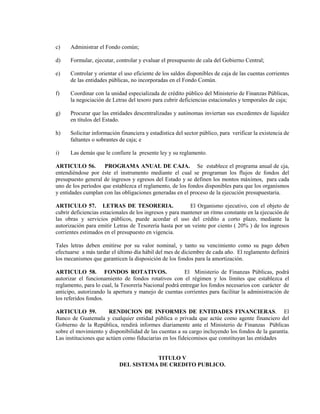 c)    Administrar el Fondo común;

d)    Formular, ejecutar, controlar y evaluar el presupuesto de cala del Gobierno Central;

e)    Controlar y orientar el uso eficiente de los saldos disponibles de caja de las cuentas corrientes
      de las entidades públicas, no incorporadas en el Fondo Común.

f)    Coordinar con la unidad especializada de crédito público del Ministerio de Finanzas Públicas,
      la negociación de Letras del tesoro para cubrir deficiencias estacionales y temporales de caja;

g)    Procurar que las entidades descentralizadas y autónomas inviertan sus excedentes de liquidez
      en títulos del Estado.

h)    Solicitar información financiera y estadística del sector público, para verificar la existencia de
      faltantes o sobrantes de caja; e

i)    Las demás que le confiere la presente ley y su reglamento.

ARTICULO 56.         PROGRAMA ANUAL DE CAJA. Se establece el programa anual de cja,
entendiéndose por éste el instrumento mediante el cual se programan los flujos de fondos del
presupuesto general de ingresos y egresos del Estado y se definen los montos máximos, para cada
uno de los períodos que establezca el reglamento, de los fondos disponibles para que los organismos
y entidades cumplan con las obligaciones generadas en el proceso de la ejecución presupuestaria.

ARTICULO 57. LETRAS DE TESORERIA.                          El Organismo ejecutivo, con el objeto de
cubrir deficiencias estacionales de los ingresos y para mantener un ritmo constante en la ejecución de
las obras y servicios públicos, puede acordar el uso del crédito a corto plazo, mediante la
autorización para emitir Letras de Tesorería hasta por un veinte por ciento ( 20% ) de los ingresos
corrientes estimados en el presupuesto en vigencia.

Tales letras deben emitirse por su valor nominal, y tanto su vencimiento como su pago deben
efectuarse a más tardar el último día hábil del mes de diciembre de cada año. El reglamento definirá
los mecanismos que garanticen la disposición de los fondos para la amortización.

ARTICULO 58. FONDOS ROTATIVOS.                          El Ministerio de Finanzas Públicas, podrá
autorizar el funcionamiento de fondos rotativos con el régimen y los límites que establezca el
reglamento, para lo cual, la Tesorería Nacional podrá entregar los fondos necesarios con carácter de
anticipo, autorizando la apertura y manejo de cuentas corrientes para facilitar la administración de
los referidos fondos.

ARTICULO 59.           RENDICION DE INFORMES DE ENTIDADES FINANCIERAS. El
Banco de Guatemala y cualquier entidad pública o privada que actúe como agente financiero del
Gobierno de la República, rendirá informes diariamente ante el Ministerio de Finanzas Públicas
sobre el movimiento y disponibilidad de las cuentas a su cargo incluyendo los fondos de la garantía.
Las instituciones que actúen como fiduciarias en los fideicomisos que constituyan las entidades


                                      TITULO V
                           DEL SISTEMA DE CREDITO PUBLICO.
 