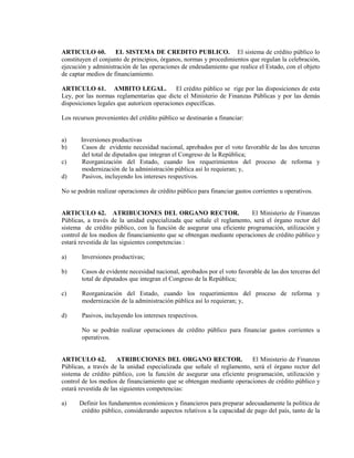 ARTICULO 60.         EL SISTEMA DE CREDITO PUBLICO. El sistema de crédito público lo
constituyen el conjunto de principios, órganos, normas y procedimientos que regulan la celebración,
ejecución y administración de las operaciones de endeudamiento que realice el Estado, con el objeto
de captar medios de financiamiento.

ARTICULO 61. AMBITO LEGAL.                  El crédito público se rige por las disposiciones de esta
Ley, por las normas reglamentarias que dicte el Ministerio de Finanzas Públicas y por las demás
disposiciones legales que autoricen operaciones específicas.

Los recursos provenientes del crédito público se destinarán a financiar:


a)     Inversiones productivas
b)     Casos de evidente necesidad nacional, aprobados por el voto favorable de las dos terceras
       del total de diputados que integran el Congreso de la República;
c)     Reorganización del Estado, cuando los requerimientos del proceso de reforma y
       modernización de la administración pública así lo requieran; y,
d)     Pasivos, incluyendo los intereses respectivos.

No se podrán realizar operaciones de crédito público para financiar gastos corrientes u operativos.


ARTICULO 62. ATRIBUCIONES DEL ORGANO RECTOR.                           El Ministerio de Finanzas
Públicas, a través de la unidad especializada que señale el reglamento, será el órgano rector del
sistema de crédito público, con la función de asegurar una eficiente programación, utilización y
control de los medios de financiamiento que se obtengan mediante operaciones de crédito público y
estará revestida de las siguientes competencias :

a)      Inversiones productivas;

b)      Casos de evidente necesidad nacional, aprobados por el voto favorable de las dos terceras del
        total de diputados que integran el Congreso de la República;

c)      Reorganización del Estado, cuando los requerimientos del proceso de reforma y
        modernización de la administración pública así lo requieran; y,

d)      Pasivos, incluyendo los intereses respectivos.

        No se podrán realizar operaciones de crédito público para financiar gastos corrientes u
        operativos.


ARTICULO 62.          ATRIBUCIONES DEL ORGANO RECTOR.                  El Ministerio de Finanzas
Públicas, a través de la unidad especializada que señale el reglamento, será el órgano rector del
sistema de crédito público, con la función de asegurar una eficiente programación, utilización y
control de los medios de financiamiento que se obtengan mediante operaciones de crédito público y
estará revestida de las siguientes competencias:

a)     Definir los fundamentos económicos y financieros para preparar adecuadamente la política de
        crédito público, considerando aspectos relativos a la capacidad de pago del país, tanto de la
 