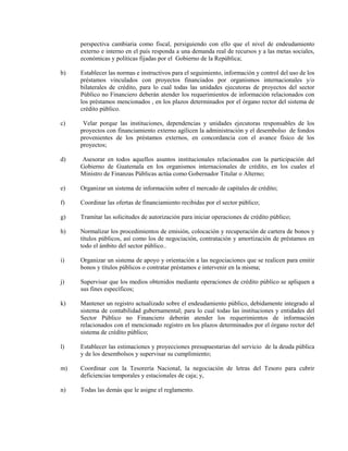 perspectiva cambiaria como fiscal, persiguiendo con ello que el nivel de endeudamiento
     externo e interno en el país responda a una demanda real de recursos y a las metas sociales,
     económicas y políticas fijadas por el Gobierno de la República;

b)   Establecer las normas e instructivos para el seguimiento, información y control del uso de los
     préstamos vinculados con proyectos financiados por organismos internacionales y/o
     bilaterales de crédito, para lo cual todas las unidades ejecutoras de proyectos del sector
     Público no Financiero deberán atender los requerimientos de información relacionados con
     los préstamos mencionados , en los plazos determinados por el órgano rector del sistema de
     crédito público.

c)    Velar porque las instituciones, dependencias y unidades ejecutoras responsables de los
     proyectos con financiamiento externo agilicen la administración y el desembolso de fondos
     provenientes de los préstamos externos, en concordancia con el avance físico de los
     proyectos;

d)   Asesorar en todos aquellos asuntos institucionales relacionados con la participación del
     Gobierno de Guatemala en los organismos internacionales de crédito, en los cuales el
     Ministro de Finanzas Públicas actúa como Gobernador Titular o Alterno;

e)   Organizar un sistema de información sobre el mercado de capitales de crédito;

f)   Coordinar las ofertas de financiamiento recibidas por el sector público;

g)   Tramitar las solicitudes de autorización para iniciar operaciones de crédito público;

h)   Normalizar los procedimientos de emisión, colocación y recuperación de cartera de bonos y
     títulos públicos, así como los de negociación, contratación y amortización de préstamos en
     todo el ámbito del sector público..

i)   Organizar un sistema de apoyo y orientación a las negociaciones que se realicen para emitir
     bonos y títulos públicos o contratar préstamos e intervenir en la misma;

j)   Supervisar que los medios obtenidos mediante operaciones de crédito público se apliquen a
     sus fines específicos;

k)   Mantener un registro actualizado sobre el endeudamiento público, debidamente integrado al
     sistema de contabilidad gubernamental; para lo cual todas las instituciones y entidades del
     Sector Público no Financiero deberán atender los requerimientos de información
     relacionados con el mencionado registro en los plazos determinados por el órgano rector del
     sistema de crédito público;

l)   Establecer las estimaciones y proyecciones presupuestarias del servicio de la deuda pública
     y de los desembolsos y supervisar su cumplimiento;

m)   Coordinar con la Tesorería Nacional, la negociación de letras del Tesoro para cubrir
     deficiencias temporales y estacionales de caja; y,

n)   Todas las demás que le asigne el reglamento.
 