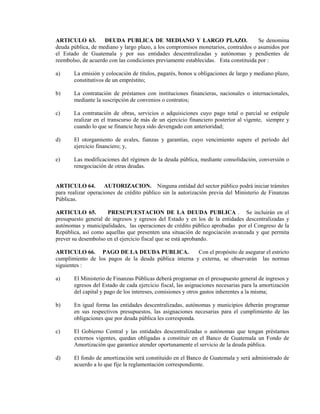 ARTICULO 63.        DEUDA PUBLICA DE MEDIANO Y LARGO PLAZO.                          Se denomina
deuda pública, de mediano y largo plazo, a los compromisos monetarios, contraídos o asumidos por
el Estado de Guatemala y por sus entidades descentralizadas y autónomas y pendientes de
reembolso, de acuerdo con las condiciones previamente establecidas. Esta constituida por :

a)     La emisión y colocación de títulos, pagarés, bonos u obligaciones de largo y mediano plazo,
       constitutivos de un empréstito;

b)     La contratación de préstamos con instituciones financieras, nacionales o internacionales,
       mediante la suscripción de convenios o contratos;

c)     La contratación de obras, servicios o adquisiciones cuyo pago total o parcial se estipule
       realizar en el transcurso de más de un ejercicio financiero posterior al vigente, siempre y
       cuando lo que se financie haya sido devengado con anterioridad;

d)     El otorgamiento de avales, fianzas y garantías, cuyo vencimiento supere el período del
       ejercicio financiero; y,

e)     Las modificaciones del régimen de la deuda pública, mediante consolidación, conversión o
       renegociación de otras deudas.


ARTICULO 64. AUTORIZACION. Ninguna entidad del sector público podrá iniciar trámites
para realizar operaciones de crédito público sin la autorización previa del Ministerio de Finanzas
Públicas.

ARTICULO 65.         PRESUPUESTACION DE LA DEUDA PUBLICA . Se incluirán en el
presupuesto general de ingresos y egresos del Estado y en los de la entidades descentralizadas y
autónomas y municipalidades, las operaciones de crédito público aprobadas por el Congreso de la
República, así como aquellas que presenten una situación de negociación avanzada y que permita
prever su desembolso en el ejercicio fiscal que se está aprobando.

ARTICULO 66. PAGO DE LA DEUDA PUBLICA.                 Con el propósito de asegurar el estricto
cumplimiento de los pagos de la deuda pública interna y externa, se observarán las normas
siguientes :

a)     El Ministerio de Finanzas Públicas deberá programar en el presupuesto general de ingresos y
       egresos del Estado de cada ejercicio fiscal, las asignaciones necesarias para la amortización
       del capital y pago de los intereses, comisiones y otros gastos inherentes a la misma;

b)     En igual forma las entidades descentralizadas, autónomas y municipios deberán programar
       en sus respectivos presupuestos, las asignaciones necesarias para el cumplimiento de las
       obligaciones que por deuda pública les corresponda.

c)     El Gobierno Central y las entidades descentralizadas o autónomas que tengan préstamos
       externos vigentes, quedan obligadas a constituir en el Banco de Guatemala un Fondo de
       Amortización que garantice atender oportunamente el servicio de la deuda pública.

d)     El fondo de amortización será constituido en el Banco de Guatemala y será administrado de
       acuerdo a lo que fije la reglamentación correspondiente.
 