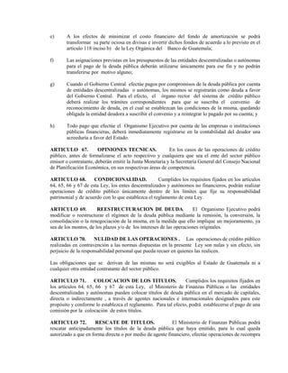 e)     A los efectos de minimizar el costo financiero del fondo de amortización se podrá
       transformar su parte ociosa en divisas e invertir dichos fondos de acuerdo a lo previsto en el
       artículo 118 inciso b) de la Ley Orgánica del Banco de Guatemala;

f)     Las asignaciones previstas en los presupuestos de las entidades descentralizadas o autónomas
       para el pago de la deuda pública deberán utilizarse únicamente para ese fin y no podrán
       transferirse por motivo alguno;

g)     Cuando el Gobierno Central efectúe pagos por compromisos de la deuda pública por cuenta
       de entidades descentralizadas o autónomas, los mismos se registrarán como deuda a favor
       del Gobierno Central. Para el efecto, el órgano rector del sistema de crédito público
       deberá realizar los trámites correspondientes para que se suscriba el convenio de
       reconocimiento de deuda, en el cual se establezcan las condiciones de la misma, quedando
       obligada la entidad deudora a suscribir el convenio y a reintegrar lo pagado por su cuenta; y

h)     Todo pago que efectúe el Organismo Ejecutivo por cuenta de las empresas o instituciones
       públicas financieras, deberá inmediatamente registrarse en la contabilidad del deudor una
       acreeduría a favor del Estado.

ARTICULO 67.           OPINIONES TECNICAS.               En los casos de las operaciones de crédito
público, antes de formalizarse el acto respectivo y cualquiera que sea el ente del sector público
emisor o contratante, deberán emitir la Junta Monetaria y la Secretaría General del Consejo Nacional
de Planificación Económica, en sus respectivas áreas de competencia.

ARTICULO 68.         CONDICIONALIDAD.               Cumplidos los requisitos fijados en los artículos
64, 65, 66 y 67 de esta Ley, los entes descentralizados y autónomos no financieros, podrán realizar
operaciones de crédito público únicamente dentro de los límites que fije su responsabilidad
patrimonial y de acuerdo con lo que establezca el reglamento de esta Ley.

ARTICULO 69.           REESTRUCTURACION DE DEUDA.                    El Organismo Ejecutivo podrá
modificar o reestructurar el régimen de la deuda pública mediante la remisión, la conversión, la
consolidación o la renegociación de la misma, en la medida que ello implique un mejoramiento, ya
sea de los montos, de los plazos y/o de los intereses de las operaciones originales.

ARTICULO 70.         NULIDAD DE LAS OPERACIONES . Las operaciones de crédito público
realizadas en contravención a las normas dispuestas en la presente Ley son nulas y sin efecto, sin
perjuicio de la responsabilidad personal que pueda recaer en quienes las realicen.

Las obligaciones que se derivan de las mismas no será exigibles al Estado de Guatemala ni a
cualquier otra entidad contratante del sector público.

ARTICULO 71. COLOCACION DE LOS TITULOS.                          Cumplidos los requisitos fijados en
los artículos 64, 65, 66 y 67 de esta Ley, el Ministerio de Finanzas Públicas o las entidades
descentralizadas y autónomas pueden colocar títulos de deuda pública en el mercado de capitales,
directa o indirectamente , a través de agentes nacionales e internacionales designados para este
propósito y conforme lo establezca el reglamento. Para tal efecto, podrá establecerse el pago de una
comisión por la colocación de estos títulos.

ARTICULO 72.          RESCATE DE TITULOS.                 El Ministerio de Finanzas Públicas podrá
rescatar anticipadamente los títulos de la deuda pública que haya emitido, para lo cual queda
autorizado a que en forma directa o por medio de agente financiero, efectúe operaciones de recompra
 