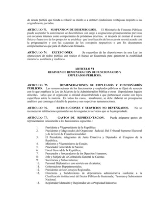 de deuda pública que tienda a reducir su monto o a obtener condiciones ventajosas respecto a las
originalmente pactadas.

ARTICULO 73. SUSPENSION DE DESEMBOLSOS.                            El Ministerio de Finanzas Públicas
puede suspender la autorización de desembolsos con cargo a asignaciones presupuestarias previstas
con recursos internos como complemento de préstamos externos, si después de evaluar el avance
físico y financiero de los proyectos se establece que la utilización de los recursos no está acorde con
la programación y con las cláusulas de los convenios respectivos o con los documentos
complementarios que para el efecto sean firmados.

ARTICULO 74.         EXCEPCIONES.            Se exceptúan de las disposiciones de esta Ley las
operaciones de rédito público que realice el Banco de Guatemala para garantizar la estabilidad
monetaria, cambiaria y crediticia.


                                 ARTICULO VI
                  REGIMEN DE REMUNERACION DE FUNCIONARIOS Y
                             EMPLEADOS PUBLICOS.


ARTICULO 75.                 REMUNERACIONES DE EMPLEADOS Y FUNCIONARIOS
PUBLICOS. Las remuneraciones de los funcionarios y empleados públicos se fijará de acuerdo
con lo que establece la Ley de Salarios de la Administración Pública y otras disposiciones legales
atinentes, salvo que el organismo o entidad descentralizada a que pertenezcan cuente con leyes
específicas sobre la materia. En todos los casos, anualmente, se debe elaborar un presupuesto
analítico que contenga el detalle de puestos y sus respectivas remuneraciones.

ARTICULO 76.             RETRIBUCIONES Y SERVICIOS NO DEVENGADOS.                               No se
reconocerán retribuciones personales no devengadas, ni servicios que se hayan prestado.

ARTICULO 77.            GASTOS DE REPRESENTACION.                         Puede asignarse gastos de
representación únicamente a los funcionarios siguientes :

        1.      Presidente y Vicepresidente de la República
        2.      Presidentes y Magistrados del Organismo Judicial. Del Tribunal Supremo Electoral
                y de la Corte de Constitucionalidad:
        3.      El Presidente, integrantes de Junta Directiva y Diputados al Congreso de la
                República;
        4.      Ministros y Viceministros de Estado;
        5.      Procurador General de la Nación;
        6.      Fiscal General de la República;
        7.      Procurador y Procuradores de los Derechos Humanos;
        8.      Jefe y Subjefe de la Contraloría General de Cuentas
        9.      Secretarios y Subsecretarios;
        10.     Personal Diplomático con servicio en el exterior;
        11.     Gobernadores Departamentales;
        12.     Presidentes de los Consejos Regionales.
        13.     Directores y Subdirectores de dependencia administrativa conforme a la
                Clasificación institucional del Sector Público de Guatemala; Tesorero y Subtesorero
                Nacional.
        14.     Registrador Mercantil y Registrador de la Propiedad Industrial;
 
