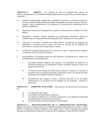 ARTICULO 1.            OBJETO.         La presente ley tiene por finalidad tomar normar, los
sistemas presupuestario, de contabilidad integrada gubernamental , de tesorería y de crédito público,
a efecto de :

a)     Realizar la programación, organización, coordinación, ejecución y control de la captación y
       uso de los recursos públicos bajo los principios de legalidad, economía, eficiencia, eficacia y
       equidad , para el cumplimiento de los programas y los proyectos de conformidad con las
       políticas establecidas.

b)     Sistematizar los procesos de programación, gestión y evaluación de los resultados de l sector
       público.

c)     Desarrollar y mantener sistemas integrados que proporcionen información oportuna y
       confiable sobre el comportamiento de la ejecución física y financiera del sector público;

d)     Velar por el uso eficaz y eficiente del crédito público, coordinando los programas de
       desembolso y utilización de los recursos, así como las acciones de las entidades que
       intervienen en la gestión de la deuda interna y externa.

e)     Fortalecer la capacidad administrativa y los sistemas de control y seguimiento para asegurar
       el adecuado uso de los recursos el Estado; y

f)     Responsabilizar a la autoridad superior de cada organismo o entidad del sector público, por
       la implantación y mantenimiento de :

       I.       Un sistema contable integrado, que responsa a las necesidades de registro de la
                información financiera y de realizaciones físicas, confiable y oportuno, acorde a sus
                propias características;

       II      Un eficiente eficaz sistema de control interno normativo, financiero y económico y
               de gestión sobre sus propias operaciones, organizado en base a las normas generales
               emitidas por la Contraloría General de Cuentas; y ,

       III     Procedimientos que aseguren el eficaz y eficiente desarrollo de las actividades
               institucionales y la evaluación de los resultados de los programas , proyectos y
               operaciones.

ARTICULO 2 .       AMBITO DE APLICACIÓN. Están sujetos a las disposiciones de la presente
ley :

       a)      Los Organismos del Estado;
       b)      Las entidades descentralizadas y autónomas
       c)      Las empresas cualquiera sea su forma de organización, cuyo capital esté conformado
               mayoritariamente con aportaciones del Estado; y
       d)      Las demás instituciones que conforman el sector público

ARTICULO 3 . DESCONCENTRACION DE LA ADMINISTRACION FINANCIERA.
Integran los sistemas presupuestarios, de contabilidad integrada gubernamental, tesorería y crédito
público; el Ministerio de Finanzas Públicas, como órgano rector, y todas las unidades que cumplan
funciones de administración financiera en cada uno de los organismos y entes del Sector Público.
 