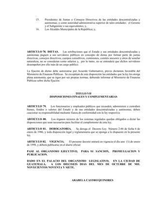 15.     Presidentes de Juntas o Consejos Directivos de las entidades descentralizadas y
               autónomas; y como autoridad administrativa superior de tales entidades: el Gerente
               y el Subgerente o sus equivalentes; y,
       16.     Los Alcaldes Municipales de la República; y,




ARTICULO 78. DIETAS. Las retribuciones que el Estado y sus entidades descentralizadas y
autónomas paguen a sus servidores públicos en concepto de dietas por formar parte de juntas
directivas, consejos directivos, cuerpos consultivos, comisiones, comités asesores y otros de semilar
naturaleza, no se consideran como salarios y, por lo tanto, no se entenderá que dichos servidores
desempeñen por ello más de un cargo público.

La fijación de dietas debe autorizarse por Acuerdo Gubernativo, previo dictamen favorable del
Ministerio de Finanzas Públicas. Se exceptúan de esta disposición las entidades que la ley les otorga
plena autonomía, que se rigen por sus propias normas, debiendo informar al Ministerio de Finanzas
Públicas sobre dicha fijación.



                                    TITULO VII
                    DISPOSICIONES FINALES Y COMPLEMENTARIAS


ARTICULO 79.        Los funcionarios y empleados públicos que recauden, administren o custodien
bienes, fondos o valores del Estado y de sus entidades descentralizadas y autónomas, deben
caucionar su responsabilidad mediante fianza de conformidad con la ley respectiva.

ARTICULO 80.         Los órganos rectores de los sistemas regulados quedan obligados a dictar las
disposiciones que sean necesarias para facilitar el cumplimiento de esta ley.

ARTICULO 81. DEROGATORIA.                  Se deroga el Decreto Ley Número 2-86 de fecha 6 de
enero de 1986, y toda disposición legal y reglamentaria que se oponga a lo dispuesto en la presente
ley.

ARTICULO 82. VIGENCIA.                El presente decreto entrará en vigencia el día uno (1) de enero
de 1998, y deberá publicarse en el diario oficial.

PASE AL ORGANISMO EJECUTIVO,                    PARA SU SANCION,            PROMULGACION Y
PUBLICACION.

DADO EN EL PALACIO DEL ORGANISMO LEGISLATIVO, EN LA CIUDAD DE
GUATEMALA,   A LOS DIECISEIS DIAS DEL MES DE OCTUBRE DE MIL
NOVECIENTOS NOVENTA Y SIETE.



                                        ARABELA CASTRO QUINORES
 