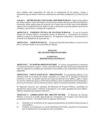 Estas unidades serán responsables de velar por el cumplimiento de las políticas, normas y
lineamientos que, en materia financiera, establezcan las autoridades competentes en el marco de esta
ley.

Articulo 4 . RENDICION DE CUENTAS DEL SERVIDOR PUBLICO. Todo servidor público
que maneje fondos o valores del Estado, así como los que realicen funciones de Dirección Superior o
Gerenciales, deben rendir cuentas de su gestión, por lo menos una vez al año, ante su jefe inmediato
superior, por el cumplimiento de los objetivos a que se destinaron los recursos públicos que le fueron
confiados, y por la forma y resultados de su aplicación.

ARTICULO 5. COMISION TECNICA DE FINANZAS PUBLICAS. Se crea la Comisión
Técnica de Finanzas Públicas, la prestarán asesoría al Ministerio y Viceministros de Finanzas
Públicas en materia de administración financiera. Su integración, atribuciones y funcionamiento se
normarán en el Reglamento de la presente ley.

ARTICULO 6. EJERCICIO FISCAL. El ejercicio fiscal del sector público se inicia el uno de
enero y termina el treinta y uno de diciembre de cada año.


                                         TITULO II
                               DEL SISTEMA PRESUPUESTARIO

                                         CAPITULO I
                                  DISPOSICIONES GENERALES


ARTICULO 7. EL SISTEMA PRESUPUESTARIO. El sistema presupuestario lo constituyen
el conjunto de principios, órganos , normas y procedimientos que rigen el proceso presupuestario de
todos los organismos y entidades que conforman el sector público y que se describen en esta ley y su
reglamento.

ARTICULO 8. VINCULACION PLAN - PRESUPUESTO. Los presupuestos públicos son la
expresión anual de los planes del Estado, elaborados en el marco de la estrategia de desarrollo
económico y social, en aquellos aspectos que exigen por parte del sector público, captar y asignar
los recursos conducentes para su normal funcionamiento y para el cumplimiento de los programas y
proyectos de inversión, a fin de alcanzar las metas y objetivos sectoriales regionales e institucionales.

El Organismo Ejecutivo, por intermedio del Ministerio de Finanzas Públicas, consolidará los
presupuestos institucionales y elaborará el presupuesto y las cuentas agregadas del sector público.
Además, formulará el presupuesto multianual.

ARTICULO 9. ATRIBUCIONES DEL ORGANO SECTOR.                             El Ministerio de Finanzas
Públicas, a través de la unidad especializada que corresponda, será el órgano rector del proceso
presupuestario público. Esa unidad tendrá las siguientes atribuciones :

a)      Participar en la formulación de los aspectos presupuestarios de la política financiera para el
        sector público;
b)      Formular, en coordinación con el entre planificador del Estado, y proponer los lineamientos
        para la elaboración de los presupuestos del sector público;
 