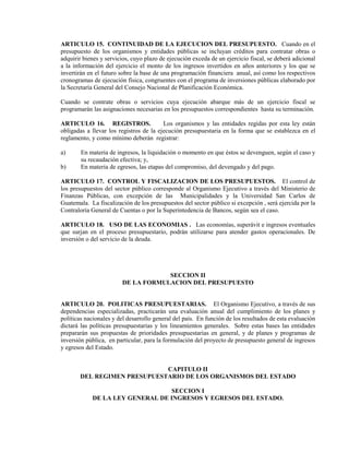 ARTICULO 15. CONTINUIDAD DE LA EJECUCION DEL PRESUPUESTO. Cuando en el
presupuesto de los organismos y entidades públicas se incluyan créditos para contratar obras o
adquirir bienes y servicios, cuyo plazo de ejecución exceda de un ejercicio fiscal, se deberá adicional
a la información del ejercicio el monto de los ingresos invertidos en años anteriores y los que se
invertirán en el futuro sobre la base de una programación financiera anual, así como los respectivos
cronogramas de ejecución física, congruentes con el programa de inversiones públicas elaborado por
la Secretaría General del Consejo Nacional de Planificación Económica.

Cuando se contrate obras o servicios cuya ejecución abarque más de un ejercicio fiscal se
programarán las asignaciones necesarias en los presupuestos correspondientes hasta su terminación.

ARTICULO 16. REGISTROS.                  Los organismos y las entidades regidas por esta ley están
obligadas a llevar los registros de la ejecución presupuestaria en la forma que se establezca en el
reglamento, y como mínimo deberán registrar:

a)      En materia de ingresos, la liquidación o momento en que éstos se devenguen, según el caso y
        su recaudación efectiva; y,
b)      En materia de egresos, las etapas del compromiso, del devengado y del pago.

ARTICULO 17. CONTROL Y FISCALIZACION DE LOS PRESUPUESTOS. El control de
los presupuestos del sector público corresponde al Organismo Ejecutivo a través del Ministerio de
Finanzas Públicas, con excepción de las Municipalidades y la Universidad San Carlos de
Guatemala. La fiscalización de los presupuestos del sector público si excepción , será ejercida por la
Contraloría General de Cuentas o por la Superintedencia de Bancos, según sea el caso.

ARTICULO 18. USO DE LAS ECONOMIAS . Las economías, superávit e ingresos eventuales
que surjan en el proceso presupuestario, podrán utilizarse para atender gastos operacionales. De
inversión o del servicio de la deuda.




                                    SECCION II
                        DE LA FORMULACION DEL PRESUPUESTO


ARTICULO 20. POLITICAS PRESUPUESTARIAS. El Organismo Ejecutivo, a través de sus
dependencias especializadas, practicarán una evaluación anual del cumplimiento de los planes y
políticas nacionales y del desarrollo general del país. En función de los resultados de esta evaluación
dictará las políticas presupuestarias y los lineamientos generales. Sobre estas bases las entidades
prepararán sus propuestas de prioridades presupuestarias en general, y de planes y programas de
inversión pública, en particular, para la formulación del proyecto de presupuesto general de ingresos
y egresos del Estado.


                             CAPITULO II
       DEL REGIMEN PRESUPUESTARIO DE LOS ORGANISMOS DEL ESTADO

                                  SECCION I
            DE LA LEY GENERAL DE INGRESOS Y EGRESOS DEL ESTADO.
 