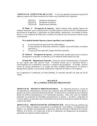 ARTICULO 19. ESTRUCTURA DE LA LEY. La Ley que aprueba el presupuesto general de
ingresos y egresos del Estado constará de tres títulos cuyo contenido será el siguiente ;

                TITULO I        Presupuesto de Ingresos
                TITULO II       Presupuesto de Egresos
                TITULO III      Disposiciones Generales

        El Título I. Presupuesto de Ingresos, deberá contener todos aquellos Ingresos de
cualquier naturaleza que se estima percibir o recaudar durante el ejercicio fiscal, el financiamiento
proveniente de erogaciones y operaciones de crédito público, representen o no entradas de dinero
efectivo, y los excedentes de fondos que se estimen a la fecha de cierre del ejercicio anterior al que
se presupuesta.

        No se podrán destinar Ingresos a gastos específicos, con excepción de :

        a)      Los provenientes de operaciones de crédito público;
        b)      Los provenientes de donaciones, herencias o legados a favor del Estado, con destino
                específico; y,
        c)      Los que, por leyes especiales, tengan afectación específica.

        El Título II. Presupuesto de Egresos, contendrá todos aquellos gastos que se estima se
        devengarán en el período, se traduzcan o no en salidas de dinero efectivo de caja.

        El título III. Disposiciones Generales, incluye las normas complementarias a la presente
ley que regirán para cada ejercicio fiscal. Contendrá normas que se relacionen directa y
exclusivamente con la aprobación, ejecución y evaluación del presupuesto. No podrán incluirse
normas de carácter permanente ni se crearán, por ellas, entidades administrativas, de reforma o
derogatoria de vigentes, ni de creación, modificación o supresión de tributos u otros ingresos.

En el reglamento se establecerá, en forma detallada, el contenido específico de cada uno de los
Títulos.


                                    SECCION II
                        DE LA FORMULACION DEL PRESUPUESTO


ARTICULO 20. POLITICAS PRESUPUESTARIAS.                          El Organismo Ejecutivo, a través de
sus dependencias especializadas, practicará una evaluación anual del cumplimiento de los planes y
políticas nacionales y del desarrollo general del país. En función de los resultados de esta evaluación
dictará las políticas presupuestarias y los lineamientos generales. Sobre estas bases las entidades
prepararán sus propuestas de prioridades presupuestarias en general , y de planes y programas de
inversión pública, en particular, para la formulación del proyecto de presupuesto general de ingresos
y egresos del estado.

ARTICULO 21. PRESENTACION DE ANTEPROYECTOS. Para los fines que establece esta
ley, y con el objeto de integrar el presupuesto consolidado del sector público, los Organismos del
Estado y sus entidades descentralizadas y autónomas, deberán presentar al Ministerio de Finanzas
Públicas, en la forma y en el plazo que se fije en el reglamento, sus anteproyectos de presupuesto,
adjuntando sus respectivos planes operativos.
 
