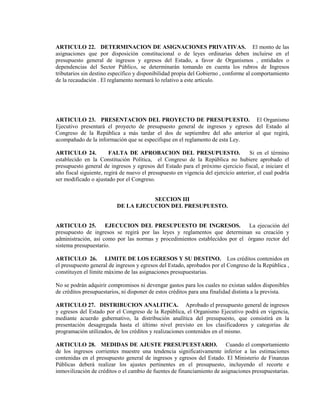 ARTICULO 22. DETERMINACION DE ASIGNACIONES PRIVATIVAS. El monto de las
asignaciones que por disposición constitucional o de leyes ordinarias deben incluirse en el
presupuesto general de ingresos y egresos del Estado, a favor de Organismos , entidades o
dependencias del Sector Público, se determinarán tomando en cuenta los rubros de Ingresos
tributarios sin destino específico y disponibilidad propia del Gobierno , conforme al comportamiento
de la recaudación . El reglamento normará lo relativo a este artículo.




ARTICULO 23. PRESENTACION DEL PROYECTO DE PRESUPUESTO. El Organismo
Ejecutivo presentará el proyecto de presupuesto general de ingresos y egresos del Estado al
Congreso de la República a más tardar el dos de septiembre del año anterior al que regirá,
acompañado de la información que se especifique en el reglamento de esta Ley.

ARTICULO 24.            FALTA DE APROBACION DEL PRESUPUESTO.                         Si en el término
establecido en la Constitución Política, el Congreso de la República no hubiere aprobado el
presupuesto general de ingresos y egresos del Estado para el próximo ejercicio fiscal, e iniciare el
año fiscal siguiente, regirá de nuevo el presupuesto en vigencia del ejercicio anterior, el cual podría
ser modificado o ajustado por el Congreso.


                                      SECCION III
                           DE LA EJECUCION DEL PRESUPUESTO.


ARTICULO 25.         EJECUCION DEL PRESUPUESTO DE INGRESOS.                  La ejecución del
presupuesto de ingresos se regirá por las leyes y reglamentos que determinan su creación y
administración, así como por las normas y procedimientos establecidos por el órgano rector del
sistema presupuestario.

ARTICULO 26. LIMITE DE LOS EGRESOS Y SU DESTINO. Los créditos contenidos en
el presupuesto general de ingresos y egresos del Estado, aprobados por el Congreso de la República ,
constituyen el límite máximo de las asignaciones presupuestarias.

No se podrán adquirir compromisos ni devengar gastos para los cuales no existan saldos disponibles
de créditos presupuestarios, ni disponer de estos créditos para una finalidad distinta a la prevista.

ARTICULO 27. DISTRIBUCION ANALITICA. Aprobado el presupuesto general de ingresos
y egresos del Estado por el Congreso de la República, el Organismo Ejecutivo podrá en vigencia,
mediante acuerdo gubernativo, la distribución analítica del presupuesto, que consistirá en la
presentación desagregada hasta el último nivel previsto en los clasificadores y categorías de
programación utilizados, de los créditos y realizaciones contenidos en el mismo.

ARTICULO 28. MEDIDAS DE AJUSTE PRESUPUESTARIO. Cuando el comportamiento
de los ingresos corrientes muestre una tendencia significativamente inferior a las estimaciones
contenidas en el presupuesto general de ingresos y egresos del Estado. El Ministerio de Finanzas
Públicas deberá realizar los ajustes pertinentes en el presupuesto, incluyendo el recorte e
inmovilización de créditos o el cambio de fuentes de financiamiento de asignaciones presupuestarias.
 