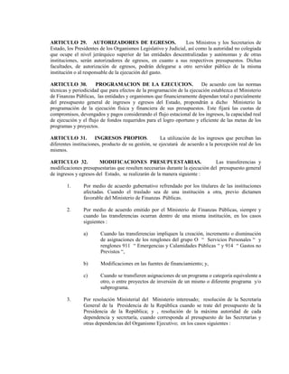 ARTICULO 29. AUTORIZADORES DE EGRESOS.                          Los Ministros y los Secretarios de
Estado, los Presidentes de los Organismos Legislativo y Judicial, así como la autoridad no colegiada
que ocupe el nivel jerárquico superior de las entidades descentralizadas y autónomas y de otras
instituciones, serán autorizadores de egresos, en cuanto a sus respectivos presupuestos. Dichas
facultades, de autorización de egresos, podrán delegarse a otro servidor público de la misma
institución o al responsable de la ejecución del gasto.

ARTICULO 30.          PROGRAMACION DE LA EJECUCION.                    De acuerdo con las normas
técnicas y periodicidad que para efectos de la programación de la ejecución establezca el Ministerio
de Finanzas Públicas, las entidades y organismos que financieramente dependan total o parcialmente
del presupuesto general de ingresos y egresos del Estado, propondrán a dicho Ministerio la
programación de la ejecución física y financiera de sus presupuestos. Este fijará las cuotas de
compromisos, devengados y pagos considerando el flujo estacional de los ingresos, la capacidad real
de ejecución y el flujo de fondos requeridos para el logro oportuno y eficiente de las metas de los
programas y proyectos.

ARTICULO 31.          INGRESOS PROPIOS.               La utilización de los ingresos que perciban las
diferentes instituciones, producto de su gestión, se ejecutará de acuerdo a la percepción real de los
mismos.

ARTICULO 32.           MODIFICACIONES PRESUPUESTARIAS.                        Las transferencias y
modificaciones presupuestarias que resulten necesarias durante la ejecución del presupuesto general
de ingresos y egresos del Estado, se realizarán de la manera siguiente :

       1.      Por medio de acuerdo gubernativo refrendado por los titulares de las instituciones
               afectadas. Cuando el traslado sea de una institución a otra, previo dictamen
               favorable del Ministerio de Finanzas Públicas.

       2.      Por medio de acuerdo emitido por el Ministerio de Finanzas Públicas, siempre y
               cuando las transferencias ocurran dentro de una misma institución, en los casos
               siguientes :

               a)       Cuando las transferencias impliquen la creación, incremento o disminución
                        de asignaciones de los renglones del grupo O “ Servicios Personales “ y
                        renglones 911 “ Emergencias y Calamidades Públicas “ y 914 “ Gastos no
                        Previstos “,

               b)       Modificaciones en las fuentes de financiamiento; y,

               c)       Cuando se transfieren asignaciones de un programa o categoría equivalente a
                        otro, o entre proyectos de inversión de un mismo o diferente programa y/o
                        subprograma.

       3.      Por resolución Ministerial del Ministerio interesado; resolución de la Secretaría
               General de la Presidencia de la República cuando se trate del presupuesto de la
               Presidencia de la República; y , resolución de la máxima autoridad de cada
               dependencia y secretaría, cuando corresponda al presupuesto de las Secretarías y
               otras dependencias del Organismo Ejecutivo; en los casos siguientes :
 