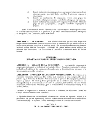 a)      Cuando las transferencias de asignaciones ocurran entre subprogramas de un
                        mismo programa o entre actividades específicas de un mismo programa o
                        subprograma.
                b)      Cuando las transferencias de asignaciones ocurran entre grupos no
                        controlados del programa categoría equivalente, subprograma o proyecto; y
                c)      Cuando las transferencias ocurran entre renglones no controlados del mismo
                        grupo de gasto del programa, o categoría equivalente, subprograma o
                        proyecto.

        Todas las transferencias deberán ser remitidas a la Dirección Técnica del Presupuesto, dentro
de los diez ( 10) días siguientes de su aprobación, la que deberá notificarla de inmediato al Congreso
de la República y a la Contraloría General de Cuentas.



ARTICULO 33. FIDEICOMISOS.                    Los recursos financieros que el Estado asigne con
obligación de reembolso a sus entidades descentralizadas y autónomas para que los inviertan en la
realización de proyectos específicos de beneficio social y que produzcan renta que retorne el capital
invertido, podrán darse en fideicomiso. Asimismo, los Fondos Sociales podrán ejecutar sus
proyectos bajo dicha figura. Los fideicomisos se constituirán en cualquier Banco del sistema
nacional.


                                SECCION IV.
              DE LA EVALUACION DE LA EJECUCION PRESUPUESTARIA


ARTICULO 34.         ALCANCE DE LA EVALUACION.                      La evaluación presupuestaria
comprenderá básicamente la medición de los resultados físicos y financieros obtenidos y los efectos
producidos, el análisis de las variaciones observadas, con la determinación de las causas y la
recomendación de medidas correctivas.

ARTIUCLO 35. EVALUACION DE LA GESTION PRESUPUESTARIA. Sin perjuicio de la
evaluación permanente interna que debe realizar cada organismo y entes comprendidos en la
presente ley, el Ministerio de Finanzas Públicas evaluará la ejecución del presupuesto general de
ingresos y egresos del Estado y de los presupuestos de las entidades, con excepción de las
municipalidades y de la Universidad de San Carlos de Guatemala, tanto en forma periódica durante
la ejecución, como al cierre del ejercicio, para lo cual considerará la situación económica y de las
finanzas públicas.

Tratándose de los proyectos de inversión, la evaluación se coordinará con la Secretaría General del
Consejo Nacional de Planificación Económica.

El reglamento establecerá los instrumentos de evaluación a utilizar, los registros a realizar y la
periodicidad con que los organismos y entidades deberán remitir la información al Ministerio de
Finanzas Públicas y a la Secretaría General del Consejo Nacional de Planificación Económica.

                                     SECCION V
                         DE LA LIQUIDACION DEL PRESUPUESTO
 