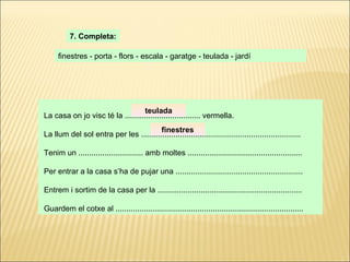 La casa on jo visc té la ................................... vermella. La llum del sol entra per les .......................................................................... Tenim un .............................. amb moltes ..................................................... Per entrar a la casa s’ha de pujar una ........................................................... Entrem i sortim de la casa per la ................................................................... Guardem el cotxe al ....................................................................................... 7. Completa: finestres - porta - flors - escala - garatge - teulada - jardí teulada finestres 