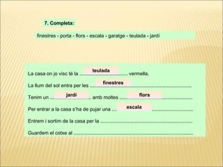 La casa on jo visc té la ................................... vermella. La llum del sol entra per les .......................................................................... Tenim un .............................. amb moltes ..................................................... Per entrar a la casa s’ha de pujar una ........................................................... Entrem i sortim de la casa per la ................................................................... Guardem el cotxe al ....................................................................................... 7. Completa: finestres - porta - flors - escala - garatge - teulada - jardí teulada finestres jardí flors escala 