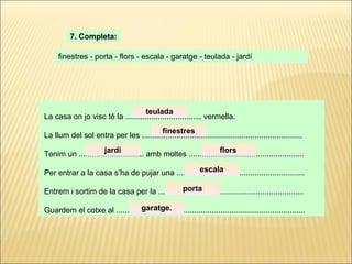 La casa on jo visc té la ................................... vermella. La llum del sol entra per les .......................................................................... Tenim un .............................. amb moltes ..................................................... Per entrar a la casa s’ha de pujar una ........................................................... Entrem i sortim de la casa per la ................................................................... Guardem el cotxe al ....................................................................................... 7. Completa: finestres - porta - flors - escala - garatge - teulada - jardí teulada finestres jardí flors escala porta garatge . 