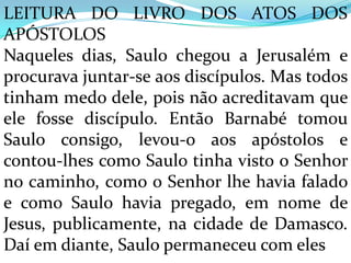 LEITURA DO LIVRO DOS ATOS DOS
APÓSTOLOS
Naqueles dias, Saulo chegou a Jerusalém e
procurava juntar-se aos discípulos. Mas todos
tinham medo dele, pois não acreditavam que
ele fosse discípulo. Então Barnabé tomou
Saulo consigo, levou-o aos apóstolos e
contou-lhes como Saulo tinha visto o Senhor
no caminho, como o Senhor lhe havia falado
e como Saulo havia pregado, em nome de
Jesus, publicamente, na cidade de Damasco.
Daí em diante, Saulo permaneceu com eles
 